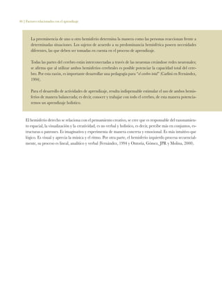 46 | Factores relacionados con el aprendizaje
La preeminencia de uno u otro hemisferio determina la manera como las personas reaccionan frente a
determinadas situaciones. Los sujetos de acuerdo a su predominancia hemisférica poseen necesidades
diferentes, las que deben ser tomadas en cuenta en el proceso de aprendizaje.
Todas las partes del cerebro están interconectadas a través de las neuronas creándose redes neuronales;
se afirma que al utilizar ambos hemisferios cerebrales es posible potenciar la capacidad total del cere-
bro. Por esta razón, es importante desarrollar una pedagogía para “el cerebro total” (Carlini en Fernández,
1994).
Para el desarrollo de actividades de aprendizaje, resulta indispensable estimular el uso de ambos hemis-
ferios de manera balanceada; es decir, conocer y trabajar con todo el cerebro, de esta manera potencia-
remos un aprendizaje holístico.
El hemisferio derecho se relaciona con el pensamiento creativo, se cree que es responsable del razonamien-
to espacial, la visualización y la creatividad, es no verbal y holístico, es decir, percibe más en conjuntos, es-
tructuras o patrones. Es imaginativo y experimenta de manera concreta y emocional. Es más intuitivo que
lógico. Es visual y aprecia la música y el ritmo. Por otra parte, el hemisferio izquierdo procesa secuencial-
mente, su proceso es lineal, analítico y verbal (Fernández, 1994 y Ontoria, Gómez, JPR y Molina, 2000).
 