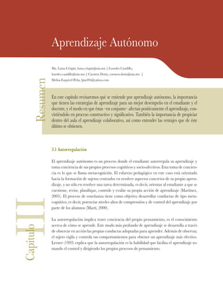 Resumen Aprendizaje Autónomo
Ma. Luisa Crispín, luisa.crispin@uia.mx | Lourdes Caudillo,
lourdes.caudillo@uia.mx | Carmen Doria, carmen.doria@uia.mx |
Melisa Esquivel Peña, ljmel94@yahoo.com
En este capítulo revisaremos qué se entiende por aprendizaje autónomo, la importancia
que tienen las estrategias de aprendizaje para un mejor desempeño en el estudiante y el
docente, y el modo en que éstas –en conjunto– afectan positivamente el aprendizaje, con-
virtiéndolo en proceso constructivo y significativo. También la importancia de propiciar
dentro del aula el aprendizaje colaborativo, así como entender las ventajes que de éste
último se obtienen.
3.1 Autorregulación
El aprendizaje autónomo es un proceso donde el estudiante autorregula su aprendizaje y
toma conciencia de sus propios procesos cognitivos y socio-afectivos. Esta toma de concien-
cia es lo que se llama metacognición. El esfuerzo pedagógico en este caso está orientado
hacia la formación de sujetos centrados en resolver aspectos concretos de su propio apren-
dizaje, y no sólo en resolver una tarea determinada, es decir, orientar al estudiante a que se
cuestione, revise, planifique, controle y evalúe su propia acción de aprendizaje (Martínez,
2005). El proceso de enseñanza tiene como objetivo desarrollar conductas de tipo meta-
cognitivo, es decir, potenciar niveles altos de comprensión y de control del aprendizaje por
parte de los alumnos (Martí, 2000).
La autorregulación implica tener conciencia del propio pensamiento, es el conocimiento
acerca de cómo se aprende. Este modo más profundo de aprendizaje se desarrolla a través
de observar en acción las propias conductas adoptadas para aprender. Además de observar,
el sujeto vigila y controla sus comportamientos para obtener un aprendizaje más efectivo.
Lerner (1993) explica que la autorregulación es la habilidad que facilita el aprendizaje to-
mando el control y dirigiendo los propios procesos de pensamiento.
IIICapítulo
 