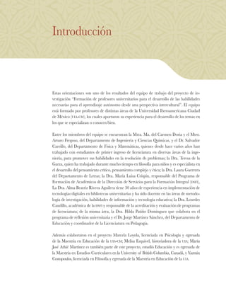 Introducción
Estas orientaciones son uno de los resultados del equipo de trabajo del proyecto de in-
vestigación “Formación de profesores universitarios para el desarrollo de las habilidades
necesarias para el aprendizaje autónomo desde una perspectiva intercultural”. El equipo
está formado por profesores de distintas áreas de la Universidad Iberoamericana Ciudad
de México (uia-cm), los cuales aportaron su experiencia para el desarrollo de los temas en
los que se especializan o conocen bien.
Entre los miembros del equipo se encuentran la Mtra. Ma. del Carmen Doria y el Mtro.
Arturo Fregoso, del Departamento de Ingeniería y Ciencias Químicas, y el Dr. Salvador
Carrillo, del Departamento de Física y Matemáticas, quienes desde hace varios años han
trabajado con estudiantes de primer ingreso de licenciatura en diversas áreas de la inge-
niería, para promover sus habilidades en la resolución de problemas; la Dra. Teresa de la
Garza, quien ha trabajado durante mucho tiempo en filosofía para niños y es especialista en
el desarrollo del pensamiento crítico, pensamiento complejo y ética; la Dra. Laura Guerrero
del Departamento de Letras; la Dra. María Luisa Crispín, responsable del Programa de
Formación de Académicos de la Dirección de Servicios para la Formación Integral (dsfi),
La Dra. Alma Beatriz Rivera Aguilera tiene 30 años de experiencia en implementación de
tecnologías digitales en bibliotecas universitarias y ha sido docente en las áreas de metodo-
logía de investigación, habilidades de información y tecnología educativa; la Dra. Lourdes
Caudillo, académica de la dsfi y responsable de la acreditación y evaluación de programas
de licenciatura; de la misma área, la Dra. Hilda Patiño Domínguez que colabora en el
programa de reflexión universitaria y el Dr. Jorge Martínez Sánchez, del Departamento de
Educación y coordinador de la Licenciatura en Pedagogía.
Además colaboraron en el proyecto Marcela Loyola, licenciada en Psicología y egresada
de la Maestría en Educación de la uia-cm; Melisa Esquivel, historiadora de la uia; María
José Athié Martínez es también parte de este proyecto, estudió Educación y es egresada de
la Maestría en Estudios Curriculares en la University of British Columbia, Canadá, y Yazmin
Costopoulos, licenciada en Filosofía y egresada de la Maestría en Educación de la uia.
 