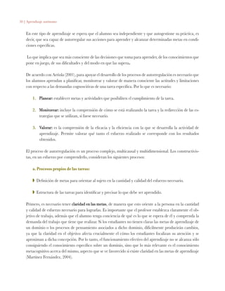 50 | Aprendizaje autónomo
En este tipo de aprendizaje se espera que el alumno sea independiente y que autogestione su práctica, es
decir, que sea capaz de autorregular sus acciones para aprender y alcanzar determinadas metas en condi-
ciones específicas.
Lo que implica que sea más consciente de las decisiones que toma para aprender, de los conocimientos que
pone en juego, de sus dificultades y del modo en que las supera.
De acuerdo con Arriola (2001), para apoyar el desarrollo de los procesos de autorregulación es necesario que
los alumnos aprendan a planificar, monitorear y valorar de manera consciente las actitudes y limitaciones
con respecto a las demandas cognoscitivas de una tarea específica. Por lo que es necesario:
1.	 Planear: establecer metas y actividades que posibiliten el cumplimiento de la tarea.
2.	 Monitorear: incluye la comprensión de cómo se está realizando la tarea y la redirección de las es-
trategias que se utilizan, si fuese necesario.
3.	 Valorar: es la comprensión de la eficacia y la eficiencia con la que se desarrolla la actividad de
aprendizaje. Permite valorar qué tanto el esfuerzo realizado se corresponde con los resultados
obtenidos.
El proceso de autorregulación es un proceso complejo, multicausal y multidimensional. Los constructivis-
tas, en un esfuerzo por comprenderlo, consideran los siguientes procesos:
a. Procesos propios de las tareas:
ZZ Definición de metas para orientar al sujeto en la cantidad y calidad del esfuerzo necesario.
ZZ Estructura de las tareas para identificar y precisar lo que debe ser aprendido.
Primero, es necesario tener claridad en las metas, de manera que esto oriente a la persona en la cantidad
y calidad de esfuerzo necesario para lograrlas. Es importante que el profesor establezca claramente el ob-
jetivo de trabajo, además que el alumno tenga conciencia de qué es lo que se espera de él y comprenda la
demanda del trabajo que tiene que realizar. Si los estudiantes no tienen claras las metas de aprendizaje de
un dominio o los procesos de pensamiento asociados a dicho dominio, difícilmente producirán cambios,
ya que la claridad en el objetivo afecta crucialmente el cómo los estudiantes focalizan su atención y se
aproximan a dicha concepción. Por lo tanto, el funcionamiento efectivo del aprendizaje no se alcanza sólo
consiguiendo el conocimiento específico sobre un dominio, sino que lo más relevante es el conocimiento
metacognitivo acerca del mismo, aspecto que se ve favorecido si existe claridad en las metas de aprendizaje
(Martínez Fernández, 2004).
 