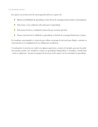 54 | Aprendizaje autónomo
Los sujetos con un buen nivel de autorregulación deben ser capaces de:
ZZ 	 Mejorar sus habilidades de aprendizaje a través del uso de estrategias motivacionales y metacognitivas.
ZZ 	 Seleccionar y crear ambientes adecuados para el aprendizaje.
ZZ 	 Seleccionar la forma y cantidad de instrucción que necesitan aprender.
ZZ 	 Tomar conciencia de la calidad de su aprendizaje en función de sus propias limitaciones y logros.
Un estudiante autorregulado se caracteriza por utilizar estrategias de alto nivel para dirigir y controlar su
concentración en el cumplimiento de sus obligaciones académicas.
A continuación se presenta un cuadro con algunas sugerencias a manera de ejemplo, para que los profe-
sores puedan ayudar a los estudiantes a lograr un aprendizaje independiente y estratégico, considerando
–como ya explicamos– los procesos propios de las tareas, de los sujetos y de las estrategias de aprendizaje.
 