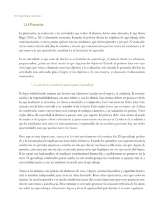 58 | Aprendizaje autónomo
3.2.1 Planeación
La planeación, la evaluación y las actividades que realice el alumno, deben estar alineadas, lo que llama
Biggs (2005, p. 48) el alineamiento constructivo. Cuando el profesor diseña los objetivos de aprendizaje debe
contextualizarlos, es decir, pensar quiénes son los estudiantes, qué deben aprender y por qué. Necesita ubi-
car la materia dentro del plan de estudios y aclarar qué conocimientos previos tienen los estudiantes y de
qué manera lo que aprenderán contribuirá a la formación del egresado.
Lo recomendable es que antes de diseñar las actividades de aprendizaje, el profesor diseñe la evaluación,
preguntándose, ¿cómo me daré cuenta de que lograron los objetivos? Cuando el profesor hace este ejer-
cicio logra que exista coherencia entre los objetivos y la evaluación, esto además le permitirá diseñar las
actividades más adecuadas para el logro de los objetivos y de esta manera, se alcanzará el alineamiento
constructivo.
i. La creación de un ambiente propicio para el aprendizaje
Se logra estableciendo normas que favorezcan relaciones basadas en el respeto, la confianza, la comuni-
cación y la responsabilidad para con uno mismo y con los demás. Las normas deben ser pocas, es decir,
las que realmente se necesitan, ser claras, consistentes y congruentes. Las consecuencias deben estar rela-
cionadas con la falta cometida y ser avisadas desde el inicio. Estas reglas tienen que ver tanto con el clima
de convivencia, como con lo relativo a la entrega de trabajos, exámenes, y la evaluación en general. Tener
reglas claras, da seguridad al alumno/a porque sabe que esperar. El profesor debe estar atento al grado
de madurez del grupo y ofrecer orientación y apoyo tanto cuanto sea necesario. La idea es ir ayudando a
que los estudiantes sean cada vez más autónomos y responsables de sus acciones, para ésto, hay que darles
oportunidades para que puedan hacer elecciones.
Otro aspecto muy importante, como ya se ha visto anteriormente es la motivación. El aprendizaje profun-
do y la autorregulación implican una motivación intrínseca. Cuando los aprendices van experimentando la
satisfacción de aprender, empiezan a estudiar no sólo por obtener una buena calificación, sino por el gusto de
aprender, pero para que esto suceda, es necesario poner metas que impliquen un reto que sea factible lograr.
Si las metas son inalcanzables, el estudiante experimentará frustración, y posiblemente no persevere en la
meta. El aprendizaje colaborativo puede ayudar en este sentido porque los estudiantes se apoyan entre sí, y
esto también ayuda a crear un ambiente favorable para el aprendizaje
Tratar a los alumnos con justicia, sin distinción de sexo, religión, orientación política y capacidad intelec-
tual, es también indispensable para crear un clima favorable. Tener altas expectativas, creer que todos los
alumno/as pueden aprender si se dan las condiciones para ello es muy importante pues esto genera un sen-
tido de autoestima y autoeficacia. Para terminar es necesario promover la constante reflexión de los alum-
nos sobre sus aprendizajes, actuaciones, logros y áreas de oportunidad para favorecer su autorregulación.
 