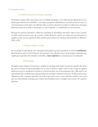 59 | Aprendizaje autónomo
ii. Conducir los procesos de enseñanza y aprendizaje
Un profesor siempre debe estar atento a las necesidades del grupo y a los estilos de aprendizaje de los estu-
diantes para adecuar las actividades y estrategias que planeó originalmente. La observación de lo que su-
cede diariamente en las clases y la reflexión sobre su práctica docente le ayudará a verificar que estrategias
funcionan mejor de acuerdo a cada grupo y a cada estudiante, y a modificarlas en caso necesario.
Para que los alumnos aprendan a utilizar las estrategias de aprendizaje adecuadas según el caso, el profe-
sor debe seguir un proceso que, de acuerdo a Carles Monereo, supone tres etapas que presentaremos en
seguida, ya que son una aportación útil y práctica para mejorar la enseñanza del pensamiento (Monereo,
2001, p. 20):
a. Presentar y modelar la estrategia
Las estrategias de aprendizaje y las estrategias metacognitivas pueden aprenderse a través del modelamien-
to del profesor, para lo cual el docente necesita hacer una reflexión acerca de las propias estrategias que
emplea para aprender determinados contenidos, y hacer explícitas las estrategias que está utilizando.
b. Práctica guiada
El siguiente paso, después de presentar y modelar la estrategia debe haber una práctica guiada. Por ejem-
plo, para encontrar las ideas principales de un texto el profesor explica cómo lo hace, luego da algunas
pautas para que los estudiantes lo ejerciten, en forma de guías con ciertas preguntas clave. Más tarde se da
oportunidad a los estudiantes para que practiquen la estrategia en distintos contextos. Se debe procurar que
reflexionen sobre su propia experiencia de manera que, poco a poco, vayan sabiendo cuándo, cómo y por
qué usar determinada estrategia para realizar determinadas tareas o cumplir ciertas metas. Ver esquema
siguiente:
 