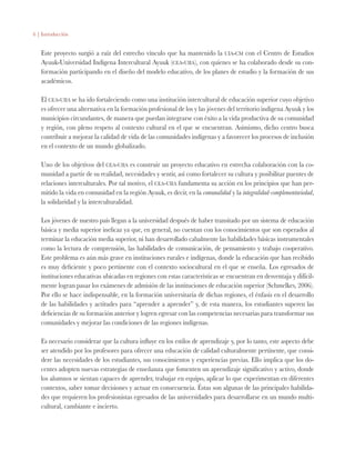 6 | Introducción
Este proyecto surgió a raíz del estrecho vínculo que ha mantenido la uia-cm con el Centro de Estudios
Ayuuk-Universidad Indígena Intercultural Ayuuk (cea-uiia), con quienes se ha colaborado desde su con-
formación participando en el diseño del modelo educativo, de los planes de estudio y la formación de sus
académicos.
El cea-uiia se ha ido fortaleciendo como una institución intercultural de educación superior cuyo objetivo
es ofrecer una alternativa en la formación profesional de los y las jóvenes del territorio indígena Ayuuk y los
municipios circundantes, de manera que puedan integrarse con éxito a la vida productiva de su comunidad
y región, con pleno respeto al contexto cultural en el que se encuentran. Asimismo, dicho centro busca
contribuir a mejorar la calidad de vida de las comunidades indígenas y a favorecer los procesos de inclusión
en el contexto de un mundo globalizado.
Uno de los objetivos del cea-uiia es construir un proyecto educativo en estrecha colaboración con la co-
munidad a partir de su realidad, necesidades y sentir, así como fortalecer su cultura y posibilitar puentes de
relaciones interculturales. Por tal motivo, el cea-uiia fundamenta su acción en los principios que han per-
mitido la vida en comunidad en la región Ayuuk, es decir, en la comunalidad y la integralidad-complementariedad,
la solidaridad y la interculturalidad.
Los jóvenes de nuestro país llegan a la universidad después de haber transitado por un sistema de educación
básica y media superior ineficaz ya que, en general, no cuentan con los conocimientos que son esperados al
terminar la educación media superior, ni han desarrollado cabalmente las habilidades básicas instrumentales
como la lectura de comprensión, las habilidades de comunicación, de pensamiento y trabajo cooperativo.
Este problema es aún más grave en instituciones rurales e indígenas, donde la educación que han recibido
es muy deficiente y poco pertinente con el contexto sociocultural en el que se enseña. Los egresados de
instituciones educativas ubicadas en regiones con estas características se encuentran en desventaja y difícil-
mente logran pasar los exámenes de admisión de las instituciones de educación superior (Schmelkes, 2006).
Por ello se hace indispensable, en la formación universitaria de dichas regiones, el énfasis en el desarrollo
de las habilidades y actitudes para “aprender a aprender” y, de esta manera, los estudiantes superen las
deficiencias de su formación anterior y logren egresar con las competencias necesarias para transformar sus
comunidades y mejorar las condiciones de las regiones indígenas.
Es necesario considerar que la cultura influye en los estilos de aprendizaje y, por lo tanto, este aspecto debe
ser atendido por los profesores para ofrecer una educación de calidad culturalmente pertinente, que consi-
dere las necesidades de los estudiantes, sus conocimientos y experiencias previas. Ello implica que los do-
centes adopten nuevas estrategias de enseñanza que fomenten un aprendizaje significativo y activo, donde
los alumnos se sientan capaces de aprender, trabajar en equipo, aplicar lo que experimentan en diferentes
contextos, saber tomar decisiones y actuar en consecuencia. Éstas son algunas de las principales habilida-
des que requieren los profesionistas egresados de las universidades para desarrollarse en un mundo multi-
cultural, cambiante e incierto.
 