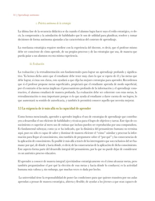 61 | Aprendizaje autónomo
c. Práctica autónoma de la estrategia
La última fase de la secuencia didáctica se da cuando el alumno logra hacer suyo el estilo estratégico, es de-
cir, la comprensión y la asimilación de habilidades que le son de utilidad para planificar, resolver y tomar
decisiones de forma autónoma ajustadas a las características del contexto de aprendizaje.
La enseñanza estratégica requiere medirse con la experiencia del docente, es decir, que el profesor mismo
debe ser consciente de cómo aprende, de sus propios procesos y de las estrategias que usa, de manera que
pueda guiar a sus alumnos en esta misma experiencia.
iii. Evaluación
La evaluación y la retroalimentación son fundamentales para lograr un aprendizaje profundo y significa-
tivo. Ya hemos dicho antes que el estudiante debe tener muy claro lo que se espera de él y las metas que
debe lograr, si éstas son claras, esto ayudará a que elija las mejores estrategias para aprender. Recordemos
que si el profesor propone metas superficiales, propiciará que el estudiante aprenda de modo superficial,
por el contrario si las metas implican el procesamiento profundo de la información y el aprendizaje cons-
tructivo, el alumno estudiará de manera profunda. La evaluación debe ser coherente con estas metas, la
retroalimentación es muy importante porque es lo que ayuda al estudiante a darse cuenta de sus logros, lo
que aumentará su sentido de autoeficacia, y también le permitirá conocer aquello que necesita mejorar.
3.3 La exigencia de ir más allá en la capacidad de aprender
Como hemos mencionado, aprender a aprender implica el uso de estrategias de aprendizaje que contribu-
yen a desarrollar el uso eficiente de habilidades y técnicas para el logro de objetivos y tareas. Este tipo de co-
nocimiento es superior al mero uso de rutinas que incluso pueden ser reproducidas por una computadora.
Es fundamental subrayar, como ya se ha indicado, que la dinámica del pensamiento humano no termina
aquí, pues no sólo es capaz de saber y dominar de manera eficiente el “cómo” asimilar y procesar la infor-
mación para llegar al conocimiento, sino también de preguntarse sobre el “por qué” y las consecuencias de
la aplicación de conocimiento. Es posible ir más allá a través de los interrogantes que son exclusivos del ser hu-
mano: por qué, de dónde y hacia dónde, es decir, de las consecuencias de la aplicación de dicho conocimiento.
Este aspecto forma parte del desarrollo integral del pensamiento, por lo que no puede dejar de considerarse
en un auténtico proceso educativo.
El aprender a conocer de manera integral (ejercitándose estratégicamente en el cómo alcanzar metas, pero
también preguntándose el por qué la elección de esas metas y hacia dónde lo conducen) es la actividad
humana más valiosa y, sin embargo, que muchas veces es dada por hecho.
La universidad tiene la responsabilidad de poner las condiciones para que quienes transiten por sus aulas
aprendan a pensar de manera estratégica, abierta y flexible; de ayudar a los jóvenes a que sean capaces de
 