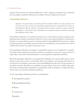 62 | Aprendizaje autónomo
aprender de forma efectiva, de enfrentar hábilmente el “cómo” exigido por el mundo de hoy, conformado
por la tecnología y saturado de información, sin olvidar el ejercicio inteligente del “por qué”.
3.4 Aprendizaje Colaborativo
Aprender a vivir juntos expresa una actitud que debe transmitirse también en las aulas, aunque no esté
en los textos. Se trata en resumen, de desarrollar la comprensión del otro y la percepción de las formas de
interdependencia. Hay que aprender a desarrollar proyectos comunes, a abordar con rigor y respeto las
discrepancias, y a fomentar los valores del pluralismo y la comprensión mutua, sin renunciar a las propias
ideas (Michavila y Calvo, 1998).
El aprendizaje colaborativo es un método de enseñanza en el cual los alumnos aprenden en grupos, traba-
jando juntos para construir conocimiento. El proceso es activo, ya que todos los miembros se involucran en
funciones, en ocasiones diferentes, pero con el mismo grado de responsabilidad. El hecho de que se trabaje
en grupos garantiza el aprendizaje, pues todos tienen una participación y están pendientes de lo que el
conjunto tiene que decir con respecto al tema que se trate.
En el aprendizaje colaborativo el estudiante es responsable de su proceso con el respaldo de sus compañe-
ros, permite abrir perspectivas pues todas las posturas son tomadas en cuenta, por lo tanto, promueve el
respeto. Busca sobre todo el desarrollo humano y su éxito depende del compromiso individual.
Dentro del aprendizaje colaborativo es muy importante el individuo. En ocasiones podría parecer contra-
dictorio, ya que lo que se busca es el desarrollo colectivo; sin embargo, es necesario que cada alumno sea
consciente de sus actividades y, por lo tanto, de las responsabilidades que debe tomar. No hay superiores, es
un trabajo entre pares. El profesor es un mediador, no ocupa el lugar central, sino es auxiliar y guía, quien
debe lanzar cuestionamientos estimulando la creatividad por medio de preguntas y el empleo del pensa-
miento crítico, así como de la resolución de problemas.
Lo que el aprendizaje colaborativo pretende es, principalmente:
ZZ Interdependencia positiva.
ZZ Responsabilidad individual.
ZZ Respeto.
ZZ Comunicación.
ZZ Igualdad.
 