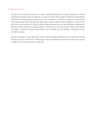 63 | Aprendizaje autónomo
Un aspecto muy importante para que este tipo de aprendizaje funcione de manera óptima es la retroali-
mentación del profesor hacia los alumnos, así como al interior de los grupos de alumnos. El aprendizaje
colaborativo socializa las experiencias previas, y por consiguiente se comparte y enriquece el conocimiento
de los participantes. Si el grupo aprende a fijar metas comunes donde los estilos individuales y las formas de
interacción sean respetados, se logrará trabajar colaborativamente, para lo que el diálogo es fundamental.
El profesor debe monitorear el progreso grupal e individual y de esta manera saber cuáles son las mejores
estrategias y métodos de trabajo, adecuándolos a las necesidades de cada alumno y enfatizando los que
benefician al grupo.
En síntesis, aprender es una experiencia social, cuando se trabaja colaborativamente se potencia el sentido
de pertenencia y de ayuda mutua. No hay mejor manera de aprender que tratar de enseñar al otro, porque
al explicar se hace un esfuerzo por comprender.
 