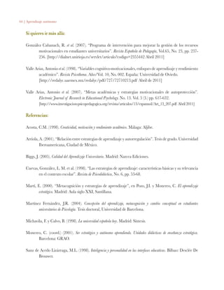 64 | Aprendizaje autónomo
Si quieres ir más allá:
González Cabanach, R. et al. (2007). “Programa de intervención para mejorar la gestión de los recursos
motivacionales en estudiantes universitarios”. Revista Española de Pedagogía, Vol.65, No. 23, pp. 237-
256. [http://dialnet.unirioja.es/servlet/articulo?codigo=2355442 Abril 2011]
Valle Arias, Antonio et al. (1998). “Variables cognitivo-motivacionales, enfoques de aprendizaje y rendimiento
académico”. Revista Psicothema. Año/Vol. 10, No. 002. España: Universidad de Oviedo.
	 [http://redalyc.uaemex.mx/redalyc/pdf/727/72710213.pdf Abril de 2011]
Valle Arias, Antonio et al. (2007). “Metas académicas y estrategias motivacionales de autoprotección”.
Electronic Journal of Research in Educational Psychology. No. 13. Vol. 5 (3.) pp. 617-632.
	 [http://www.investigacion-psicopedagogica.org/revista/articulos/13/espannol/Art_13_207.pdf Abril 2011]
Referencias:
Acosta, C.M. (1998). Creatividad, motivación y rendimiento académico. Málaga: Aljibe.
Arriola, A. (2001). “Relación entre estrategias de aprendizaje y autorregulación”. Tesis de grado. Universidad
Iberoamericana, Ciudad de México.
Biggs, J. (2005). Calidad del Aprendizaje Universitario. Madrid: Narcea Ediciones.
Cuevas, González, L. M. et al. (1998). “Las estrategias de aprendizaje: características básicas y su relevancia
en el contexto escolar”. Revista de Psicodidáctica, No. 6, pp. 53-68.
Martí, E. (2000). “Metacognición y estrategias de aprendizaje”, en Pozo, J.I. y Monereo, C. El aprendizaje
estratégico. Madrid: Aula siglo XXI, Santillana.
Martínez Fernández, J.R. (2004). Concepción del aprendizaje, metacognición y cambio conceptual en estudiantes
universitarios de Psicología. Tesis doctoral, Universidad de Barcelona.
Michavila, F. y Calvo, B. (1998). La universidad española hoy. Madrid: Síntesis.
Monereo, C. (coord.) (2001). Ser estratégico y autónomo aprendiendo. Unidades didácticas de enseñanza estratégica.
Barcelona: GRAO.
Sanz de Acedo Lizárraga, M.L. (1998). Inteligencia y personalidad en las interfases educativas. Bilbao: Desclée De
Brouwer.
 