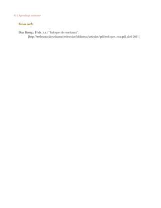 65 | Aprendizaje autónomo
Sitios web:
Díaz Barriga, Frida. (s.a.) “Enfoques de enseñanza”.
	 [http://redescolar.ilce.edu.mx/redescolar/biblioteca/articulos/pdf/enfoques_ense.pdf, abril 2011]
 