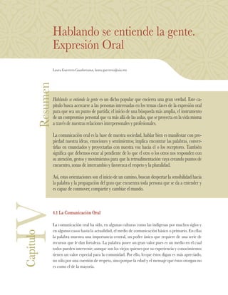Resumen
Hablando se entiende la gente.
Expresión Oral
Laura Guerrero Guadarrama, laura.guerrero@uia.mx
Hablando se entiende la gente es un dicho popular que encierra una gran verdad. Este ca-
pítulo busca acercarse a las personas interesadas en los temas claves de la expresión oral
para que sea un punto de partida; el inicio de una búsqueda más amplia, el instrumento
de un compromiso personal que va más allá de las aulas, que se proyecta en la vida misma
a través de nuestras relaciones interpersonales y profesionales.
La comunicación oral es la base de nuestra sociedad, hablar bien es manifestar con pro-
piedad nuestra ideas, emociones y sentimientos; implica encontrar las palabras, conver-
tirlas en enunciados y proyectarlas con nuestra voz hacia el o los receptores. También
significa que debemos estar al pendiente de lo que el otro o los otros nos responden con
su atención, gestos y movimientos para que la retroalimentación vaya creando puntos de
encuentro, zonas de intercambio y favorezca el respeto y la pluralidad.
Así, estas orientaciones son el inicio de un camino, buscan despertar la sensibilidad hacia
la palabra y la propagación del gozo que encuentra toda persona que se da a entender y
es capaz de conmover, compartir y cambiar el mundo.
4.1 La Comunicación Oral
La comunicación oral ha sido, en algunas culturas como las indígenas por muchos siglos y
en algunos casos hasta la actualidad, el medio de comunicación básico o primario. En ellas
la palabra muestra una importancia central, un poder único que requiere de una serie de
recursos que le dan fortaleza. La palabra posee un gran valor pues es un medio en el cual
todos pueden intervenir; aunque son los viejos quienes por su experiencia y conocimientos
tienen un valor especial para la comunidad. Por ello, lo que éstos digan es más apreciado,
no sólo por una cuestión de respeto, sino porque la edad y el mensaje que éstos otorgan no
es como el de la mayoría.
IVCapítulo
 