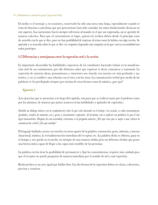 67 | Hablando se entiende la gente. Expresión Oral
El medio es el mensaje y, en ocasiones, conservarlo ha sido una tarea muy larga, especialmente cuando se
trata de historias o anécdotas que por generaciones han sido contadas (los mitos fundacionales destacan en
este aspecto). Las narraciones hacen siempre referencia al mundo en el que son expresadas, así se aprende de
manera colectiva. Para que el conocimiento se logre, quienes lo reciben deben desde el principio estar
de acuerdo con lo que se dice, pues no hay posibilidad de regresar al tema como la habría con algo escrito. Se
aprende y se acuerda sobre lo que se dice en conjunto, logrando una empatía en la que casi en su totalidad son
todos partícipes.
4.2 Diferencias y semejanzas entre la expresión oral y la escrita
Es importante desarrollar las habilidades expresivas de los estudiantes haciendo énfasis en la manifesta-
ción oral de sus sentimientos, por ello debemos saber que expresar es decir, comunicar y transmitir. La
expresión de nuestras ideas, pensamientos y emociones nos vincula con nuestro ser más profundo y au-
téntico, y ese yo establece una relación con el otro, con los otros. La comunicación verbal (por medio de las
palabras) se ha privilegiado siempre por encima de otras formas como la mímica, ¿por qué?
Ejercicio 1
(Los ejercicios que se presentan a lo largo del capítulo, son para que se realicen tanto por el profesor como
por los alumnos, de manera que juntos avancen en las habilidades y aptitudes de expresión.)
Entabla un diálogo mímico con tu compañero(a) sobre lo que estás haciendo en el trabajo o la escuela, se valen onomatopeyas
(gruñidos, sonidos de animales, etc.), gestos y movimientos corporales. Al terminar, van a explicar con palabras lo que el otro
logró transmitirles. Después de esta actividad, volveremos a la pregunta anterior: ¿Por qué crees que es mejor o más valiosa la
comunicación verbal? ¿En qué medida?
El lenguaje hablado cuenta con muchos recursos aparte de la palabra: entonación, gesto, ademán, contexto
situacional, mímica, la retroalimentación inmediata del receptor, etc. La palabra dicha es efímera, pasa en
el tiempo y nos queda su recuerdo, no siempre de una manera nítida; pero no debemos olvidar que posee
una fuerza única capaz de llegar a las capas más sensibles de las personas.
La palabra escrita tiene la posibilidad de permanecer y fijar los conocimientos, requiere más cuidado por-
que el receptor no puede preguntar de manera inmediata por el sentido de tal o cual expresión.
Redactar bien es un arte, igual que hablar bien. Las dos formas de la expresión deben ser claras, coherentes,
precisas y creativas.
 