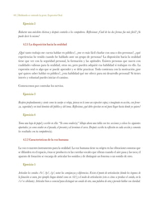 68 | Hablando se entiende la gente. Expresión Oral
Ejercicio 2
Redactar una anécdota chistosa y después contarla a los compañeros. Reflexionar ¿Cuál de las dos formas fue más fácil? ¿Se
puede decir lo mismo?
4.2.1 La disposición hacia la oralidad
¿Qué tanto trabajo me cuesta hablar en público?, ¿me es más fácil charlar con una o dos personas?, ¿qué
experiencias he tenido cuando he hablado ante un grupo de personas? La disposición hacia la oralidad
tiene que ver con la seguridad personal, la formación y las aptitudes. Existen personas que nacen con
cualidades valiosas para la oralidad, otras no, pero pueden adquirir esa habilidad si trabajan en ello. La
expresión oral es algo que se puede aprender y se debe practicar. Todo comienza con la motivación ¿por
qué quiero saber hablar en público?, ¿esta habilidad qué me ofrece para mi desarrollo personal? Si tienes
interés y voluntad puedes iniciar el camino.
Comencemos por controlar los nervios.
Ejercicio 3
Respira profundamente y siente como tu cuerpo se relaja, piensa en ti como un expositor capaz e imagínate en acción, con firme-
za, seguridad y en total dominio del público y del tema. Reflexiona ¿qué debo ejercitar en mí para llegar hasta donde yo quiero?
Ejercicio 4
Toma una hoja de papel y escribe en ella: “Yo como orador(a)” dibuja ahora una tabla con tres secciones y coloca los siguientes
apartados: yo como orador en el pasado, el presente y al terminar el curso. Después escribe tu reflexión en cada sección y comenta
los resultados con tu compañero(a).
4.2.2 Características de la voz humana	
La voz es nuestro instrumento para la oralidad. La voz humana tiene su origen en las vibraciones sonoras que
se difunden en el espacio, éstas se producen en las cuerdas vocales que vibran cuando el aire pasa y las toca; el
aparato de fonación se encarga de articular los sonidos y de distinguir un fonema o un sonido de otro.
Ejercicio 5
Articular los sonidos /b/, /p/, /g/, notar las semejanzas y diferencias. Existe el punto de articulación (donde los órganos de
la fonación se unen, por ejemplo linguo-dental como en /d/) y el modo de articulación (esto es cómo se produce el sonido, en la
/s/ es sibilante). Articular bien es esencial para distinguir un sonido de otro, una palabra de otra y permite hablar con claridad.
 