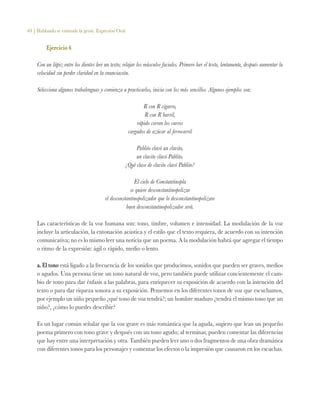 69 | Hablando se entiende la gente. Expresión Oral
Ejercicio 6
Con un lápiz entre los dientes leer un texto; relajar los músculos faciales. Primero leer el texto, lentamente, después aumentar la
velocidad sin perder claridad en la enunciación.
Selecciona algunos trabalenguas y comienza a practicarlos, inicia con los más sencillos. Algunos ejemplos son:
R con R cigarro,
R con R barril,
rápido corren los carros
cargados de azúcar al ferrocarril
Pablito clavó un clavito,
un clavito clavó Pablito.
¿Qué clase de clavito clavó Pablito?
El cielo de Constantinopla
se quiere desconstantinopolizar
el desconstantinopolizador que lo desconstantinopolizare
buen desconstantinopolizador será.
Las características de la voz humana son: tono, timbre, volumen e intensidad. La modulación de la voz
incluye la articulación, la entonación acústica y el estilo que el texto requiera, de acuerdo con su intención
comunicativa; no es lo mismo leer una noticia que un poema. A la modulación habrá que agregar el tiempo
o ritmo de la expresión: ágil o rápido, medio o lento.
a. El tono está ligado a la frecuencia de los sonidos que producimos, sonidos que pueden ser graves, medios
o agudos. Una persona tiene un tono natural de voz, pero también puede utilizar concientemente el cam-
bio de tono para dar énfasis a las palabras, para enriquecer su exposición de acuerdo con la intención del
texto o para dar riqueza sonora a su exposición. Pensemos en los diferentes tonos de voz que escuchamos,
por ejemplo un niño pequeño ¿qué tono de voz tendrá?; un hombre maduro ¿tendrá el mismo tono que un
niño?, ¿cómo lo puedes describir?
Es un lugar común señalar que la voz grave es más romántica que la aguda, sugiero que lean un pequeño
poema primero con tono grave y después con un tono agudo; al terminar, pueden comentar las diferencias
que hay entre una interpretación y otra. También pueden leer uno o dos fragmentos de una obra dramática
con diferentes tonos para los personajes y comentar los efectos o la impresión que causaron en los escuchas.
 