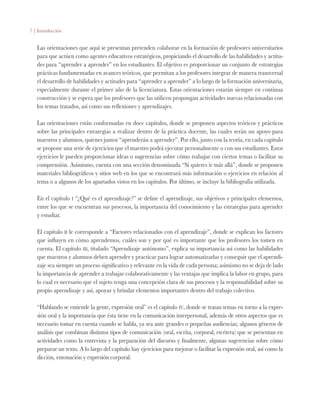 7 | Introducción
Las orientaciones que aquí se presentan pretenden colaborar en la formación de profesores universitarios
para que actúen como agentes educativos estratégicos, propiciando el desarrollo de las habilidades y actitu-
des para “aprender a aprender” en los estudiantes. El objetivo es proporcionar un conjunto de estrategias
prácticas fundamentadas en avances teóricos, que permitan a los profesores integrar de manera transversal
el desarrollo de habilidades y actitudes para “aprender a aprender” a lo largo de la formación universitaria,
especialmente durante el primer año de la licenciatura. Estas orientaciones estarán siempre en continua
construcción y se espera que los profesores que las utilicen propongan actividades nuevas relacionadas con
los temas tratados, así como sus reflexiones y aprendizajes.
Las orientaciones están conformadas en doce capítulos, donde se proponen aspectos teóricos y prácticos
sobre las principales estrategias a realizar dentro de la práctica docente, las cuales serán un apoyo para
maestros y alumnos, quienes juntos “aprenderán a aprender”. Por ello, junto con la teoría, en cada capítulo
se propone una serie de ejercicios que el maestro podrá ejecutar personalmente o con sus estudiantes. Estos
ejercicios le pueden proporcionar ideas o sugerencias sobre cómo trabajar con ciertos temas o facilitar su
comprensión. Asimismo, cuenta con una sección denominada “Si quieres ir más allá”, donde se proponen
materiales bibliográficos y sitios web en los que se encontrará más información o ejercicios en relación al
tema o a algunos de los apartados vistos en los capítulos. Por último, se incluye la bibliografía utilizada.
En el capítulo i “¿Qué es el aprendizaje?” se define el aprendizaje, sus objetivos y principales elementos,
entre los que se encuentran sus procesos, la importancia del conocimiento y las estrategias para aprender
y estudiar.
El capítulo ii le corresponde a “Factores relacionados con el aprendizaje”, donde se explican los factores
que influyen en cómo aprendemos, cuáles son y por qué es importante que los profesores los tomen en
cuenta. El capítulo iii, titulado “Aprendizaje autónomo”, explica su importancia así como las habilidades
que maestros y alumnos deben aprender y practicar para lograr automatizarlas y conseguir que el aprendi-
zaje sea siempre un proceso significativo y relevante en la vida de cada persona; asimismo no se deja de lado
la importancia de aprender a trabajar colaborativamente y las ventajas que implica la labor en grupo, para
lo cual es necesario que el sujeto tenga una concepción clara de sus procesos y la responsabilidad sobre su
propio aprendizaje y así, apoyar y brindar elementos importantes dentro del trabajo colectivo.
“Hablando se entiende la gente, expresión oral” es el capítulo iv, donde se tratan temas en torno a la expre-
sión oral y la importancia que ésta tiene en la comunicación interpersonal, además de otros aspectos que es
necesario tomar en cuenta cuando se habla, ya sea ante grandes o pequeñas audiencias; algunos géneros de
análisis que combinan distintos tipos de comunicación (oral, escrita, corporal, etcétera) que se presentan en
actividades como la entrevista y la preparación del discurso y finalmente, algunas sugerencias sobre cómo
preparar un texto. A lo largo del capítulo hay ejercicios para mejorar o facilitar la expresión oral, así como la
dicción, entonación y expresión corporal.
 