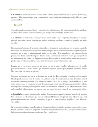 70 | Hablando se entiende la gente. Expresión Oral
b. El timbre de la voz es la calidad acústica de los sonidos, está determinado por el aparato de fonación,
por eso es diferente en cada persona, es nuestro sello característico que nos distingue de las diferentes voces
que nos rodean.
Ejercicio 7
Uno de los compañeros debe taparse los ojos y mientras los otros hablan por turnos debe tratar de identificarlos por su timbre de
voz. Pueden poner canciones con diversos intérpretes para distinguir a los cantantes por su timbre de voz.
c. El volumen es la intensidad, el sonido puede ser fuerte, medio o bajo. La proyección de la voz es muy im-
portante para evitar caer en los gritos que resultan molestos y agresivos o en las voces apagadas que nadie
escucha.
Para manejar el volumen de la voz necesitamos hacer ejercicios de respiración que nos permitan regular la
emisión del aire. Podemos inhalar profundamente; imagina que tus pulmones son como dos globos y el aire
que entra por tu nariz va a inflarlos desde abajo, este aire sube y llena los pulmones por completo. Suelta
poco a poco el aire, contando despacio del uno al diez. Al terminar, suelta todo el aire que aún queda en
tus pulmones y repite el ejercicio. La primera vez puedes contar fuerte, con un volumen alto, la segunda vez
puedes bajar el volumen y al final puedes decir los números en un volumen muy bajo.
Imagina que tu voz es como una pelota que lanzas con fuerza hacia el final del salón, proyecta este sonido
para que lo escuche la última persona que está en ese lugar, sin llegar al grito, regula el volumen y respira
bien para evitar que tu voz se quiebre.
Proyectar la voz es un arte que se perfecciona con la práctica. Para un orador es fundamental que su pú-
blico lo pueda escuchar bien. Si cuentas con un buen equipo de sonido entonces trata de utilizar bien el
micrófono, como una extensión de ti mismo, no juegues con él, no lo manejes con descuido, no lo uses
como un yo-yo que va y viene de tu boca. Procura ensayar con él antes de cualquier exposición y solicita
que regulen el volumen para que puedas hablar con naturalidad sin forzar tu voz. Mide la distancia entre
tu boca y el micrófono, tómalo con firmeza o usa una buena base y asegúrate de que todos escuchen bien.
d. Intensidad es el acento o énfasis de los sonidos. Es importante respetar los acentos naturales de las pala-
bras y no hacer uso de artificios que pueden confundir. Modular es interpretar, darle vida a un texto oral
por medio de nuestra voz e implica comprender lo que se va a leer o manejar muy bien el tema del que se
va a hablar.
La lectura en voz alta prepara al orador en el manejo de la voz con todos sus rasgos característicos: tono,
timbre, volumen e intensidad, propicia la búsqueda de una modulación correcta, con palabras bien articu-
ladas que proporcionarán una comunicación clara y significativa.
 