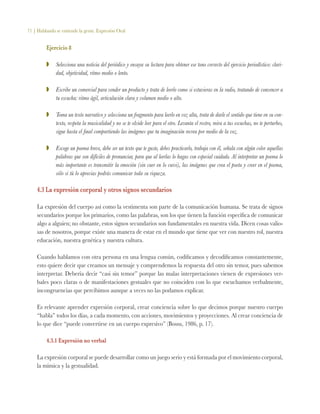71 | Hablando se entiende la gente. Expresión Oral
Ejercicio 8
ZZ 	 Selecciona una noticia del periódico y ensaya su lectura para obtener ese tono correcto del ejercicio periodístico: clari-
dad, objetividad, ritmo medio o lento.
ZZ 	 Escribe un comercial para vender un producto y trata de leerlo como si estuvieras en la radio, tratando de convencer a
tu escucha: ritmo ágil, articulación clara y volumen medio o alto.
ZZ 	 Toma un texto narrativo y selecciona un fragmento para leerlo en voz alta, trata de darle el sentido que tiene en su con-
texto, respeta la musicalidad y no se te olvide leer para el otro. Levanta el rostro, mira a tus escuchas, no te perturbes,
sigue hasta el final compartiendo las imágenes que tu imaginación recrea por medio de la voz.
ZZ 	 Escoge un poema breve, debe ser un texto que te guste, debes practicarlo, trabaja con él, señala con algún color aquellas
palabras que son difíciles de pronunciar, para que al leerlas lo hagas con especial cuidado. Al interpretar un poema lo
más importante es transmitir la emoción (sin caer en lo cursi), las imágenes que crea el poeta y creer en el poema,
sólo si tú lo aprecias podrás comunicar toda su riqueza.
4.3 La expresión corporal y otros signos secundarios
La expresión del cuerpo así como la vestimenta son parte de la comunicación humana. Se trata de signos
secundarios porque los primarios, como las palabras, son los que tienen la función específica de comunicar
algo a alguien; no obstante, estos signos secundarios son fundamentales en nuestra vida. Dicen cosas valio-
sas de nosotros, porque existe una manera de estar en el mundo que tiene que ver con nuestro rol, nuestra
educación, nuestra genética y nuestra cultura.
Cuando hablamos con otra persona en una lengua común, codificamos y decodificamos constantemente,
esto quiere decir que creamos un mensaje y comprendemos la respuesta del otro sin temor, pues sabemos
interpretar. Debería decir “casi sin temor” porque las malas interpretaciones vienen de expresiones ver-
bales poco claras o de manifestaciones gestuales que no coinciden con lo que escuchamos verbalmente,
incongruencias que percibimos aunque a veces no las podamos explicar.
Es relevante aprender expresión corporal, crear conciencia sobre lo que decimos porque nuestro cuerpo
“habla” todos los días, a cada momento, con acciones, movimientos y proyecciones. Al crear conciencia de
lo que dice “puede convertirse en un cuerpo expresivo” (Bossu, 1986, p. 17).
4.3.1 Expresión no verbal
La expresión corporal se puede desarrollar como un juego serio y está formada por el movimiento corporal,
la mímica y la gestualidad.
 