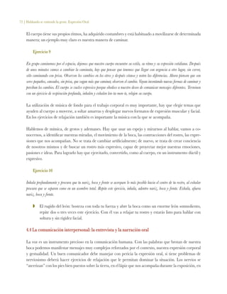 72 | Hablando se entiende la gente. Expresión Oral
El cuerpo tiene sus propios ritmos, ha adquirido costumbres y está habituado a movilizarse de determinada
manera; un ejemplo muy claro es nuestra manera de caminar.
Ejercicio 9
En grupo caminemos por el espacio, dejemos que nuestro cuerpo encuentre su estilo, su ritmo y su expresión cotidiana. Después
de unos minutos vamos a cambiar la caminata, hay que pensar que tenemos que llegar con urgencia a otro lugar, sin correr,
sólo caminando con prisa. Observen los cambios en los otros y después véanse y noten las diferencias. Ahora piensen que son
seres pequeños, cansados, sin prisa, que vagan más que caminar, observen el cambio. Vayan inventando nuevas formas de caminar y
perciban los cambios. El cuerpo se vuelve expresivo porque obedece a nuestro deseo de comunicar mensajes diferentes. Terminen
con un ejercicio de respiración profunda, inhalen y exhalen len-ta-men-te, relajen su cuerpo.
La utilización de música de fondo para el trabajo corporal es muy importante, hay que elegir temas que
ayuden al cuerpo a moverse, a soltar amarras y desplegar nuevos formatos de expresión muscular y facial.
En los ejercicios de relajación también es importante la música con la que se acompaña.
Hablemos de mímica, de gestos y ademanes. Hay que usar un espejo y mirarnos al hablar, vamos a co-
nocernos, a identificar nuestras miradas, el movimiento de la boca, las contracciones del rostro, las expre-
siones que nos acompañan. No se trata de cambiar artificialmente; de nuevo, se trata de crear conciencia
de nosotros mismos y de buscar un rostro más expresivo, capaz de proyectar mejor nuestras emociones,
pasiones e ideas. Para lograrlo hay que ejercitarlo, convertirlo, como al cuerpo, en un instrumento dúctil y
expresivo.
Ejercicio 10
Inhala profundamente y procura que tu nariz, boca y frente se acerquen lo más posible hacia el centro de tu rostro, al exhalar
procura que se separen como en un asombro total. Repite este ejercicio, inhala, adentro nariz, boca y frente. Exhala, afuera
nariz, boca y frente.
ZZ 	 El rugido del león: bosteza con toda tu fuerza y abre la boca como un enorme león somnoliento,
repite dos o tres veces este ejercicio. Con él vas a relajar tu rostro y estarás listo para hablar con
soltura y sin rigidez facial.
4.4 La comunicación interpersonal: la entrevista y la narración oral
La voz es un instrumento precioso en la comunicación humana. Con las palabras que brotan de nuestra
boca podemos manifestar mensajes muy complejos reforzados por el contexto, nuestra expresión corporal
y gestualidad. Un buen comunicador debe manejar con pericia la expresión oral, si tiene problemas de
nerviosismo deberá hacer ejercicios de relajación que le permitan dominar la situación. Los nervios se
“aterrizan” con los pies bien puestos sobre la tierra, en el lápiz que nos acompaña durante la exposición, en
 