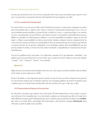 73 | Hablando se entiende la gente. Expresión Oral
la mano que presiona la mesa. Los nervios nos pueden dar la fuerza que necesitamos para superar el reto
que se nos presenta o nos pueden derrotar, todo depende de lo que hagamos con ellos.
4.4.1 La comunicación interpersonal
La conversación es un arte que no debe morir. Cuando las personas se reúnen para compartir recuerdos,
para intercambiar ideas o superar crisis vemos en acción la comunicación interpersonal, cara a cara, en
una retroalimentación inmediata, el asunto del que se habla va y viene, y se pule para llegar a un acuerdo,
a la risa, a la melancolía, a la paz. El buen conversador nos atrae y nos mantiene entretenidos horas enteras.
Habla con claridad, sin rebuscamientos estilísticos, con total naturalidad, las palabras surgen al calor del
tópico y reflejan su personalidad. La buena conversación estimula, enriquece nuestra comprensión de las
cosas y favorece nuestra atención, no se puede platicar bien con una persona que no escucha lo que decimos
o no pone atención. Es un ejercicio compartido, no un monólogo; aunque existe la posibilidad de que una
persona domine la charla, si el otro o los otros están escuchando y respondiendo, la comunicación interper-
sonal funciona.
Uno de los problemas del conversador es la utilización constante de lo que llamamos “muletillas”, esas
palabras que sirven para llenar huecos en la charla, que se repiten sin razón y llegan a cansar, por ejemplo:
“y luego”, “este”, “entonces”, “bueno”, “me entiendes”.
Ejercicio 11
Elijan un tema de conversación y traten de dialogar sobre él unos cinco o diez minutos, sin utilizar muletillas, traten de señalarle
al otro cuando, sin querer, aparezcan en su habla.
Como se ha dicho, es muy importante poner atención a lo que los otros nos dicen, después de un ejercicio
de conversación conviene que los alumnos expresen con sus propias palabras, de manera resumida, lo que
se platicó, para ver si las personas involucradas están de acuerdo con lo que se dice que se dijo.
4.4.2 Características del género de la entrevista
La entrevista es un género que surge de una conversación. El entrevistador busca conocer mejor a una per-
sona relevante de la comunidad, que es su entrevistado, y prepara un cuestionario que debe ser la guía de su
labor. Elabora esta guía a partir del propósito que tiene su esfuerzo, pues puede buscar elaborar una semblan-
za y ofrecer un retrato físico y psicológico del entrevistado o sólo intentará conseguir información, datos
relevantes a partir de algún tema específico.
 