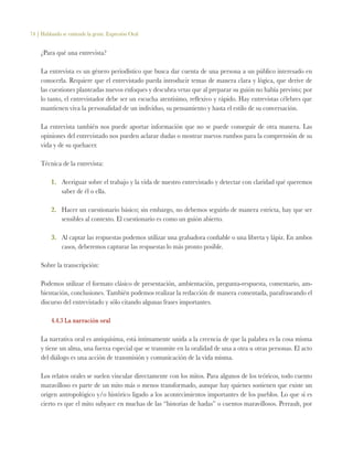 74 | Hablando se entiende la gente. Expresión Oral
¿Para qué una entrevista?
La entrevista es un género periodístico que busca dar cuenta de una persona a un público interesado en
conocerla. Requiere que el entrevistado pueda introducir temas de manera clara y lógica, que derive de
las cuestiones planteadas nuevos enfoques y descubra vetas que al preparar su guión no había previsto; por
lo tanto, el entrevistador debe ser un escucha atentísimo, reflexivo y rápido. Hay entrevistas célebres que
mantienen viva la personalidad de un individuo, su pensamiento y hasta el estilo de su conversación.
La entrevista también nos puede aportar información que no se puede conseguir de otra manera. Las
opiniones del entrevistado nos pueden aclarar dudas o mostrar nuevos rumbos para la comprensión de su
vida y de su quehacer.
Técnica de la entrevista:
1.	 Averiguar sobre el trabajo y la vida de nuestro entrevistado y detectar con claridad qué queremos
saber de él o ella.
2.	 Hacer un cuestionario básico; sin embargo, no debemos seguirlo de manera estricta, hay que ser
sensibles al contexto. El cuestionario es como un guión abierto.
3.	 Al captar las respuestas podemos utilizar una grabadora confiable o una libreta y lápiz. En ambos
casos, deberemos capturar las respuestas lo más pronto posible.
Sobre la transcripción:
Podemos utilizar el formato clásico de presentación, ambientación, pregunta-respuesta, comentario, am-
bientación, conclusiones. También podemos realizar la redacción de manera comentada, parafraseando el
discurso del entrevistado y sólo citando algunas frases importantes.
4.4.3 La narración oral
La narrativa oral es antiquísima, está íntimamente unida a la creencia de que la palabra es la cosa misma
y tiene un alma, una fuerza especial que se transmite en la oralidad de una a otra u otras personas. El acto
del diálogo es una acción de transmisión y comunicación de la vida misma.
Los relatos orales se suelen vincular directamente con los mitos. Para algunos de los teóricos, todo cuento
maravilloso es parte de un mito más o menos transformado, aunque hay quienes sostienen que existe un
origen antropológico y/o histórico ligado a los acontecimientos importantes de los pueblos. Lo que sí es
cierto es que el mito subyace en muchas de las “historias de hadas” o cuentos maravillosos. Perrault, por
 