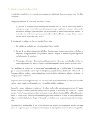 75 | Hablando se entiende la gente. Expresión Oral
ejemplo, ha retomado diversos personajes que son una clara alusión a la Aurora en cuentos como “La Bella
Durmiente”.
Una posible definición de “narración maravillosa” es que:
[...] proviene de la simplificación o resumen de una narración mítica, y, como tal, aunque haya perdido su
razón primera, sigue conservando características sagradas y sigue englobando a personajes sobrenaturales.
La narración mítica y el relato maravilloso, que de ella proviene, se diferencian no tanto por su forma y su
contenido como por la función que van a cumplir en la sociedad (...). El relato es siempre el mismo -o casi- y
su carga interna idéntica (Gil, 1982, pp. 6-7).
Se han logrado identificar tres fases en la evolución del mito:
1.	 La inicial o de revelación que ofrece la explicación del mundo.
2.	 La fase de repetición y transmisión del relato. En esta etapa se busca conservar intacto el relato, se
memoriza escrupulosamente, cada palabra es esencial y mágica. Se trata de una parte importante
en la formación de la cultura.
3.	 Cuando pasa el tiempo y el contenido cambia, así como los valores que promulga. La sociedad que
mantenía y conservaba la narración mítica modifica su explicación del mundo, su cosmovisión.
Otra posibilidad de analizar esta “transmutación” es considerando que en realidad no se da del todo, sino
que en cada cuento de hadas hay un triple sentido: profano, sagrado e inicial (Etchebarne, 1963, pp. 10-11).
Para pasar del nivel profano a los otros habría que remitirse al mito original que, además, está ligado a la
vida psíquica del ser humano.
En general, los narradores profesionales han variado el estilo porque han variado el valor que le dan a los
cuentos –ya no son parte de lo sagrado–, por eso cambian también los hábitos.
Existen los cuentos folclóricos, recopilaciones de relatos orales, y las narraciones procedentes del bagaje
literario. Aunque la oralidad puede hacer uso de diversos géneros, es el cuento el más favorecido. El mismo
término “cuento” muestra una estrecha relación entre contar y hablar (fabular, fablar, hablar). Paradójica-
mente, es el género más antiguo y el más moderno, pues antes, cuando se escribía, se convertía en dogma
religioso o en historia, Es hasta el siglo xviii cuando se le trabaja como un género independiente e impor-
tante.
Queremos hacer la observación de que todo texto escrito que se desea narrar oralmente necesita una labor
previa de adaptación, pues se debe pasar de un lenguaje de signos gráficos a otro de signos vivos, palabras
 