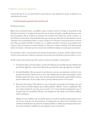 76 | Hablando se entiende la gente. Expresión Oral
comunicadas por la voz, acto performativo cuasi-teatral en el que importan los gestos, los silencios y los
movimientos del cuerpo.
4.4.4 Características generales de la narrativa oral
El elemento escénico:
Quien narra una historia frente a un público ocupa un espacio escénico; este lugar se ha preñado de sig-
nificado al convertirse en un lugar de interacción entre el emisor (narrador) y aquellas personas que escu-
chan sus palabras. Aún en el silencio se mantiene esta conexión vital. Todo lo que sucede, acontece y se
desarrolla en esa área afecta el desarrollo del relato, por eso hay que observarlo con detenimiento antes de
comenzar. Una recomendación valiosa es conocer el lugar en el cual vamos a narrar para favorecer nuestra
tarea. Hay que cuidar los detalles: el sonido, si se va a utilizar micrófono, si nuestros oyentes podrán tener
contacto visual con nosotros, si estarán cómodos, etc. Para que el espacio ensoñado de la historia pueda
seducir al escucha, es relevante que éste encuentre las condiciones mínimas necesarias para concentrarse.
Los narradores orales o cuentacuentos tienen muchas herramientas a su alcance, pueden utilizar recursos
escénicos como máscaras o muñecos si manejan estas técnicas, pero sólo basta su presencia física y su voz.
¿Cuáles son los otros elementos que debe tomar en cuenta un narrador o cuentacuentos?
1.	 Un elemento básico es el valor artístico o estético de la historia, que está dado tanto por el fondo como
por la forma. Qué dice y cómo lo hace. Recuerden que debemos contar algo digno de ser contado.
2.	 La edad del público. Hay que pensar en sus intereses, vivencias, conocimientos y niveles de com-
prensión del mundo. Cuentos breves y de la vida cotidiana para los niños más pequeños; relatos
fantásticos para los de siete a nueve años; aventuras para los más grandes, quizá también romance
para los adolescentes. No hay reglas estrictas, sólo que debemos pensar en el receptor.
3.	 El manejo de la lengua. Vital, diríamos, es que el narrador oral maneje bien la lengua, que sepa
hacer uso de los variados registros, que al utilizar palabras “difíciles” conozca su significado. Hay
que resaltar el poder de evocación, que el escucha “vea” con los ojos de la imaginación lo que el
narrador forja con sus palabras. Hay que crear imágenes no sólo visuales, sino también auditivas,
táctiles o gustativas.
Algunos recursos estilísticos que nos pueden apoyar: el uso de los nombres propios puede ser mo-
tivo de risa, de juego o de reconocimiento; la comparación con objetos de la naturaleza; el uso
moderado del diminutivo; la repetición de algunas palabras o sonidos que provoquen ritmos atrac-
tivos; frases rimadas o estribillos; las onomatopeyas; contar con números.
 