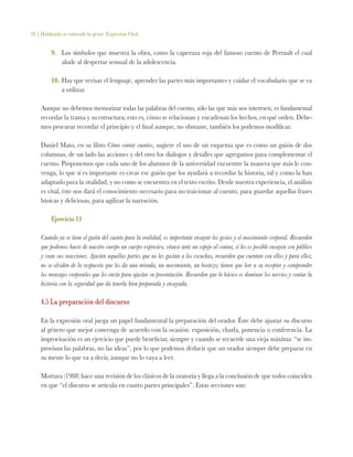 78 | Hablando se entiende la gente. Expresión Oral
9.	 Los símbolos que muestra la obra, como la caperuza roja del famoso cuento de Perrault el cual
alude al despertar sensual de la adolescencia.
10.	Hay que revisar el lenguaje, aprender las partes más importantes y cuidar el vocabulario que se va
a utilizar.
Aunque no debemos memorizar todas las palabras del cuento, sólo las que más nos interesen, es fundamental
recordar la trama y su estructura; esto es, cómo se relacionan y encadenan los hechos, en qué orden. Debe-
mos procurar recordar el principio y el final aunque, no obstante, también los podemos modificar.
Daniel Mato, en su libro Cómo contar cuentos, sugiere el uso de un esquema que es como un guión de dos
columnas, de un lado las acciones y del otro los diálogos y detalles que agregamos para complementar el
cuento. Proponemos que cada uno de los alumnos de la universidad encuentre la manera que más le con-
venga, lo que sí es importante es crear ese guión que los ayudará a recordar la historia, tal y como la han
adaptado para la oralidad, y no como se encuentra en el texto escrito. Desde nuestra experiencia, el análisis
es vital, éste nos dará el conocimiento necesario para no traicionar al cuento, para guardar aquellas frases
básicas y deliciosas, para agilizar la narración.
Ejercicio 13
Cuando ya se tiene el guión del cuento para la oralidad, es importante ensayar los gestos y el movimiento corporal. Recuerden
que podemos hacer de nuestro cuerpo un cuerpo expresivo, véanse ante un espejo al contar, si les es posible ensayen con público
y vean sus reacciones. Ajusten aquellas partes que no les gustan a los escuchas, recuerden que cuentan con ellos y para ellos;
no se olviden de la respuesta que les da una mirada, un movimiento, un bostezo; tienen que leer a su receptor y comprender
los mensajes corporales que les envía para ajustar su presentación. Recuerden que lo básico es dominar los nervios y contar la
historia con la seguridad que da tenerla bien preparada y ensayada.
4.5 La preparación del discurso
En la expresión oral juega un papel fundamental la preparación del orador. Éste debe ajustar su discurso
al género que mejor convenga de acuerdo con la ocasión: exposición, charla, ponencia o conferencia. La
improvisación es un ejercicio que puede beneficiar, siempre y cuando se recuerde una vieja máxima: “se im-
provisan las palabras, no las ideas”, por lo que podemos deducir que un orador siempre debe preparar en
su mente lo que va a decir, aunque no lo vaya a leer.
Mortara (1988) hace una revisión de los clásicos de la oratoria y llega a la conclusión de que todos coinciden
en que “el discurso se articula en cuatro partes principales”. Estas secciones son:
 