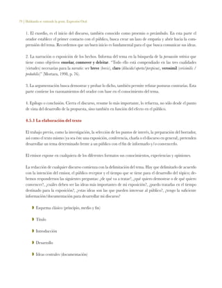 79 | Hablando se entiende la gente. Expresión Oral
1. El exordio, es el inicio del discurso, también conocido como proemio o preámbulo. En esta parte el
orador establece el primer contacto con el público, busca crear un lazo de empatía y abrir hacia la com-
prensión del tema. Recordemos que un buen inicio es fundamental para el que busca comunicar sus ideas.
2. La narración o exposición de los hechos. Informa del tema en la búsqueda de la persuasión retórica que
tiene como objetivos enseñar, conmover y deleitar. “Todo ello está compendiado en las tres cualidades
(virtudes) necesarias para la narratio: ser breve (brevis), claro (dilucida/aperta/perspicua), verosímil (verisimilis /
prohabilis)” (Mortara, 1998, p. 76).
3. La argumentación busca demostrar y probar lo dicho, también permite refutar posturas contrarias. Esta
parte contiene los razonamientos del orador con base en el conocimiento del tema.
4. Epílogo o conclusión. Cierra el discurso, resume lo más importante, lo refuerza, no sólo desde el punto
de vista del desarrollo de la propuesta, sino también en función del efecto en el público.
4.5.1 La elaboración del texto
El trabajo previo, como la investigación, la selección de los puntos de interés, la preparación del borrador,
así como el texto mismo (ya sea éste una exposición, conferencia, charla o el discurso en general), pretenden
desarrollar un tema determinado frente a un público con el fin de informarlo y/o convencerlo.
El emisor expone en cualquiera de los diferentes formatos sus conocimientos, experiencias y opiniones.
La redacción de cualquier discurso comienza con la delimitación del tema. Hay que delimitarlo de acuerdo
con la intención del emisor, el público receptor y el tiempo que se tiene para el desarrollo del tópico; de-
bemos respondernos las siguientes preguntas: ¿de qué va a tratar?, ¿qué quiero demostrar o de qué quiero
convencer?, ¿cuáles deben ser las ideas más importantes de mi exposición?, ¿puedo tratarlas en el tiempo
destinado para la exposición?, ¿estas ideas son las que pueden interesar al público?, ¿tengo la suficiente
información/documentación para desarrollar mi discurso?
ZZ Esquema clásico (principio, medio y fin)
ZZ Título
ZZ Introducción
ZZ Desarrollo
ZZ Ideas centrales (documentación)
 