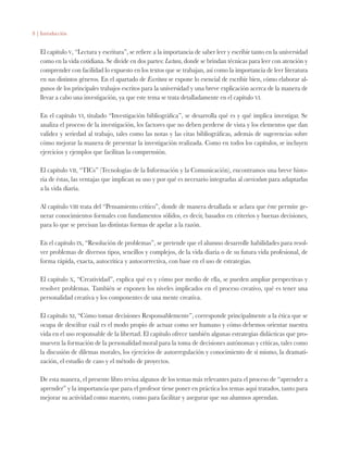 8 | Introducción
El capítulo v, “Lectura y escritura”, se refiere a la importancia de saber leer y escribir tanto en la universidad
como en la vida cotidiana. Se divide en dos partes: Lectura, donde se brindan técnicas para leer con atención y
comprender con facilidad lo expuesto en los textos que se trabajan, así como la importancia de leer literatura
en sus distintos géneros. En el apartado de Escritura se expone lo esencial de escribir bien, cómo elaborar al-
gunos de los principales trabajos escritos para la universidad y una breve explicación acerca de la manera de
llevar a cabo una investigación, ya que este tema se trata detalladamente en el capítulo vi.
En el capítulo vi, titulado “Investigación bibliográfica”, se desarrolla qué es y qué implica investigar. Se
analiza el proceso de la investigación, los factores que no deben perderse de vista y los elementos que dan
validez y seriedad al trabajo, tales como las notas y las citas bibliográficas, además de sugerencias sobre
cómo mejorar la manera de presentar la investigación realizada. Como en todos los capítulos, se incluyen
ejercicios y ejemplos que facilitan la comprensión.
El capítulo vii, “TICs” (Tecnologías de la Información y la Comunicación), encontramos una breve histo-
ria de éstas, las ventajas que implican su uso y por qué es necesario integrarlas al curriculum para adaptarlas
a la vida diaria. 
Al capítulo viii trata del “Pensamiento crítico”, donde de manera detallada se aclara que éste permite ge-
nerar conocimientos formales con fundamentos sólidos, es decir, basados en criterios y buenas decisiones,
para lo que se precisan las distintas formas de apelar a la razón.
En el capítulo ix, “Resolución de problemas”, se pretende que el alumno desarrolle habilidades para resol-
ver problemas de diversos tipos, sencillos y complejos, de la vida diaria o de su futura vida profesional, de
forma rápida, exacta, autocrítica y autocorrectiva, con base en el uso de estrategias.
El capítulo x, “Creatividad”, explica qué es y cómo por medio de ella, se pueden ampliar perspectivas y
resolver problemas. También se exponen los niveles implicados en el proceso creativo, qué es tener una
personalidad creativa y los componentes de una mente creativa.
El capítulo xi, “Cómo tomar decisiones Responsablemente”, corresponde principalmente a la ética que se
ocupa de descifrar cuál es el modo propio de actuar como ser humano y cómo debemos orientar nuestra
vida en el uso responsable de la libertad. El capítulo ofrece también algunas estrategias didácticas que pro-
mueven la formación de la personalidad moral para la toma de decisiones autónomas y críticas, tales como
la discusión de dilemas morales, los ejercicios de autorregulación y conocimiento de sí mismo, la dramati-
zación, el estudio de caso y el método de proyectos.
De esta manera, el presente libro revisa algunos de los temas más relevantes para el proceso de “aprender a
aprender” y la importancia que para el profesor tiene poner en práctica los temas aquí tratados, tanto para
mejorar su actividad como maestro, como para facilitar y asegurar que sus alumnos aprendan.
 