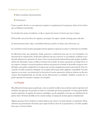 80 | Hablando se entiende la gente. Expresión Oral
ZZ Ideas secundarias (documentación)
ZZ Conclusiones
Como se puede advertir, en esta sugerencia seguimos escrupulosamente la propuesta clásica de la retórica
que ya habíamos mencionado.
La introducción motiva al auditorio, en ella se expone brevemente el interés que tiene el tópico.
El desarrollo conecta las ideas, las organiza y jerarquiza. Se sugiere calcular el tiempo para cada idea.
La documentación ofrece rigor y amenidad al discurso; pueden ser datos, citas, referencias, etc.
La conclusión resume las ideas principales más las opiniones expuestas; lo mejor es redactarla con claridad.
La diferencias entre una exposición, charla, ponencia o conferencia tiene que ver con el propósito o la
intención de la comunicación. Si deseamos informar más que convencer en un ambiente académico esco-
larizado utilizamos la exposición. Si vamos a hacer una presentación informal buscando agradar al público
además de informarlo, vamos a utilizar el formato de la charla. Si vamos a presentar un trabajo breve en
un congreso, coloquio o encuentro podemos redactar una ponencia en donde se desarrolle un aspecto clave
del tópico, para poder completarlo en el espacio que nos han otorgado para nuestra presentación. Este tex-
to puede ser leído o podemos trabajarlo con un guión abierto para darle agilidad y naturalidad. Si somos
expertos en un tema y nos invitan por la relevancia de nuestra aportación, debemos redactar un discurso
extenso, bien fundamentado, de acuerdo con las observaciones ya señaladas. También se puede leer, se
puede aprender de memoria o manejar con un guión.
4.5.2 El guión
Hay diferentes formatos para un guión que, como su nombre lo indica, busca orientar nuestra expresión oral
mediante una guía que nos permita recordar los contenidos que hemos preparado. Un buen guión facilita
nuestra exposición, la organiza de manera cronológica, nos da seguridad y evita que nos olvidemos de los
puntos claves. Si hemos decidido no leer nuestro trabajo, el manejo de un buen guión es fundamental.
Algunas personas hacen el guión en tarjetas blancas que tienen a la mano durante su exposición. Otras,
elaboran una presentación electrónica para seguir las líneas claves de su pensamiento y recordar aquellas
frases que no desean olvidar.
 