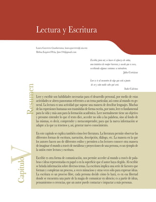 ResumenLectura y Escritura
Laura Guerrero Guadarrama, laura.guerrero@.uia.mx
Melisa Esquivel Peña, ljme194@gmail.com
Escribir, para mí, es hacer el esfuerzo de soñar,
una tentativa de romper barreras y sucede que a veces,
escribiendo algunas ventanas se entreabren.
Julio Cortázar
Leer es ir al encuentro de algo que está a punto
de ser y aún nadie sabe qué será.
Italo Calvino
Leer y escribir son habilidades necesarias para el desarrollo personal, por medio de estas
actividades se abren panoramas referentes a un tema particular, así como al mundo en ge-
neral. La lectura es una actividad que supone una manera de descifrar lenguajes. Muchas
delasexpresioneshumanassontrasmitidasdeformaescrita,portanto,leeresfundamental
para la vida y más aun para la formación académica. Leer normalmente tiene un objetivo
y presume entender lo que el texto dice, acceder no sólo a las palabras, sino al fondo de
las mismas, es decir, comprender y metacomprender, para que la nueva información se
adapte a la que ya tenemos y, así, generar nuevo conocimiento.
En este capítulo se explica también cómo leer literatura. La literatura permite observar las
diferentes formas de escritura, narración, descripción, diálogo, etc. La manera en la que
los autores hacen uso de diferentes estilos y permiten a los lectores conocer otra manera
deimaginarelmundoatravésdemetáforasyproyeccionesdeunapersona,esunejemplode
la unión entre lectura y escritura.
Escribir es otra forma de comunicación, nos permite acceder al mundo a través de pala-
bras e ideas representadas en papel o en la superficie que el autor haya elegido. Al escribir
se brinda información sobre diversos temas. La escritura implica una serie de factores que
forman y completan un proceso, a veces minucioso y otras veces sólo para expresar ideas.
La escritura es un proceso libre, cada persona decide cómo lo hará, es en esa libertad
donde se encuentra una parte de la magia de comunicar en silencio; es a partir de ideas,
pensamientos o creencias, que un autor puede contactar e impactar a más personas.
VCapítulo
 