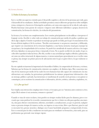 86 | Lectura y Escritura
5.1 Sobre la lectura y la escritura
Leer y escribir son aspectos centrales para el desarrollo cognitivo y afectivo de las personas; por ende, para
el desarrollo de los estudiantes. Ambas actividades permiten conocer diferentes perspectivas sobre múltiples
temas, enriquecen y favorecen el desempeño académico, así como otros aspectos de la vida de cada sujeto.
Pueden funcionar como puente de contacto e impacto entre diferentes individuos o grupos, favorecen la
comunicación, las formas de relación y la evolución del pensamiento.
La lectura y la escritura son complementarias. Leer consiste principalmente en decodificar e interpretar el
lenguaje escrito. Escribir es sobre todo un trabajo de comunicación por medio de grafías o palabras que
dicen algo a alguien. Consiste en producir un mensaje que puede ser leído, por lo que el conocimiento de la
lectura debería implicar el de la escritura. “Escribir correctamente es un proceso consciente y deliberado,
que requiere un conocimiento de la estructura lingüística y una buena memoria visual para manejar las
excepciones y las irregularidades de la escritura. Se puede leer atendiendo de manera selectiva a los rasgos
del texto, fijándose en unas pocas letras e intuyendo el resto. No se puede escribir de este modo: el que es-
cribe debe reproducir todas las letras. (Por ello, escribir es una actividad que implica reflexión y planeación,
así como un orden estructural; de alguna manera, es menos natural pues generalmente no se escribe como
se piensa, hay siempre un primer proceso de adecuación entre lo que se quiere decir y lo que realmente se
expresa).
En este capítulo revisaremos la importancia de desarrollar el hábito y la comprensión de la lectura y escritura.
Sabemos que las formas de comunicación existentes son amplias y de distintos tipos. Hoy conocemos mu-
chas de las maneras por medio de las cuales los seres humanos han sido capaces de comunicarse; las ma-
nifestaciones son variadas, las pretensiones probablemente las mismas: proporcionar información o dar
un mensaje, público o privado. Las intenciones se transforman de acuerdo con la persona o con quienes se
comuniquen, así en ocasiones la comunicación es informativa, afectiva, artística, valorativa, reguladora, etc.
5.1.1 ¿Por qué leer?
Leer implica una interacción compleja entre el texto y el receptor, por eso “mientras antes comiences a leer,
mejor. Da lo mismo si son aventuras, romances o poemas”.
Cuando se trata de textos escolares, éstos pueden no siempre resultar fáciles para los alumnos, pero es ne-
cesario que como profesor les recuerdes constantemente que leer es básico no sólo para aprobar una mate-
ria, sino para obtener conocimientos, informes, novedades y actualizaciones, ya que en general, cualquier
tema se presenta siempre de manera escrita, sea impresa en una revista, libro o por Internet, para lo cual
es necesario leer, prestar atención y dialogar con el autor haciéndole preguntas o enriqueciendo el texto.
Leer es esencial para la vida y totalmente necesario para un estudiante en formación y, más tarde, para un
profesionista que pretende estar siempre vigente.
 