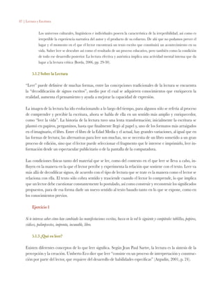 87 | Lectura y Escritura
Los universos culturales, lingüísticos e individuales poseen la característica de la irrepetibilidad, así como es
irrepetible la experiencia narrativa del autor y el producto de su esfuerzo. De ahí que no podamos prever el
lugar y el momento en el que el lector encontrará un texto escrito que constituirá un acontecimiento en su
vida. Saber leer se descubre así como el resultado de un proceso educativo, pero también como la condición
de todo ese desarrollo posterior. La lectura efectiva y auténtica implica una actividad mental intensa que da
lugar a la lectura crítica (Borda, 2006, pp. 29-30).
5.1.2 Sobre la Lectura
“Leer” puede definirse de muchas formas, entre las concepciones tradicionales de la lectura se encuentra
la “decodificación de signos escritos”, medio por el cual se adquieren conocimientos que enriquecen la
realidad, aumenta el pensamiento y ayuda a mejorar la capacidad de expresión.
La imagen de la lectura ha ido evolucionando a lo largo del tiempo, para algunos sólo se refería al proceso
de comprender y percibir la escritura, ahora se habla de ella en un sentido más amplio y enriquecedor,
como “leer la vida”. La historia de la lectura tuvo una lenta transformación; inicialmente la escritura se
plasmó en papiros, pergaminos, hasta que finalmente llegó al papel y, uno de los formatos más arraigados
en el imaginario, el libro. Entre el libro de la Edad Media y el actual, hay grandes variaciones, al igual que en
las formas de lectura; las alternativas para leer son muchas, no se necesita de un libro sometido a un gran
proceso de edición, sino que el lector puede seleccionar el fragmento que le interese e imprimirlo, leer in-
formación desde un espectacular publicitario o de la pantalla de la computadora.
Las condiciones físicas tanto del material que se lee, como del contexto en el que leer se lleva a cabo, in-
fluyen en la manera en la que el lector percibe y experimenta la relación que sostiene con el texto. Leer va
más allá de decodificar signos, de acuerdo con el tipo de lectura que se trate es la manera como el lector se
relaciona con ella. El texto sólo cobra sentido y trasciende cuando el lector lo comprende, lo que implica
que un lector debe cuestionar constantemente lo postulado, así como construir y reconstruir los significados
propuestos, para de esa forma darle un nuevo sentido al texto basado tanto en lo que se expone, como en
los conocimientos previos.
Ejercicio 1
Si te interesa saber cómo han cambiado las manifestaciones escritas, busca en la red lo siguiente y compáralo: tablillas, papiros,
códices, palimpsestos, imprenta, incunable, libro.
5.1.3 ¿Qué es leer?
Existen diferentes conceptos de lo que leer significa. Según Jean Paul Sartre, la lectura es la síntesis de la
percepción y la creación. Umberto Eco dice que leer “consiste en un proceso de interpretación y construc-
ción por parte del lector, que requiere del desarrollo de habilidades específicas” (Argudín, 2001, p. 24).
 