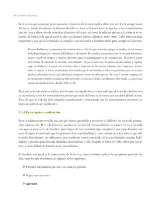 88 | Lectura y Escritura
Leer es más que una percepción sensorial, el proceso de lectura implica diferentes niveles de comprensión
del texto, donde idealmente el alumno identifica y hace relaciones entre lo que lee y sus conocimientos
previos, busca elementos de conexión al interior del texto, así como la relación que guarda entre sí lo ex-
puesto, la forma en la que el autor lo dice, sus fuentes, juicios, objetivos, entre otros. Todos estos son muy
importantes, van de lo elemental a lo complejo, son necesarios y fundamentales para completar la lectura.
Cuando hablamos, la comunicación es instantánea y afectiva precisamente porque se produce en un tiempo
real, de participación conjunta del hablante y del oyente. En cambio, la comunicación escrita está determina-
da por establecer tiempos y espacios diferentes para los participantes en la comunicación. El lector si quiere
desentrañar el contenido de un texto, está obligado –ya que el autor no está junto a él para aclarar y explicar
aspectos dudosos–, a seguir con atención todas y cada una de las marcas textuales que componen el texto,
debe reconocer las letras, asociándolas a los sonidos que le son familiares, debe integrarlas en unas estructuras
sintácticas llamadas frases y párrafos hasta componer y tener una idea precisa del texto. Tras esta compleja red
de operaciones sintético-analíticas debe proceder a conectar lo leído, casi diríamos descifrado, a su personal
mundo de significaciones (Borda, 2006, p. 26).
Para que la lectura cobre sentido y, por lo tanto, sea significativa, es necesario que el lector la relacione con
su experiencia y con los conocimientos previos que tiene del tema o, al menos con una idea global de éste.
Una vez que lo leído ha sido adaptado, transformado y relacionado con los conocimientos anteriores, se
logra un aprendizaje significativo.
5.1.4 Estrategias y motivación
Leer es relativamente sencillo una vez que hemos aprendido a reconocer el alfabeto, los signos de puntua-
ción, espacios, etc. Pero si la lectura se quedara en ese nivel de reconocimiento de caracteres no sería nada
más que un mero acto de descifrar; para lograr de esta actividad algo completo y que tenga función real
para el sujeto, es necesario que las personas lean a profundidad y con constancia, a leer sólo se aprende
leyendo. Inicialmente decodificamos, pero conforme vamos creciendo, la lectura demanda muchas habi-
lidades y posturas para hacerla dinámica, trascendente y útil. Cuando el lector lee debe saber por qué lo
hace y cómo influirá la lectura en su conocimiento.
Es fundamental recalcar la importancia de la lectura, como también explicar los propósitos generales de
ésta, entre los que se encuentran algunos de los siguientes:
ZZ Obtener información precisa o de carácter general.
ZZ Seguir instrucciones.
ZZ Aprender.
 