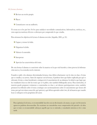 89 | Lectura y Escritura
ZZ Revisar un escrito propio.
ZZ Placer.
ZZ Comunicarse con un auditorio.
Un texto no se lee por leer. Se lee para satisfacer necesidades comunicativas, informativas, estéticas, etc.,
estos aspectos motivan al lector a esforzarse por comprender lo que estudia.
Para alcanzar los objetivos de lectura el alumno necesita (Argudín, 2001, p. 24):
ZZ Captar y retener lo leído.
ZZ Organizar lo leído.
ZZ Valorar el contenido.
ZZ Interpretar.
ZZ Apreciar las características del texto.
De esta forma el alumno es consciente sobre la manera en la que está leyendo y cómo procesa la informa-
ción nueva y la acomoda con la existente.
Cuando se pide a los alumnos determinadas lecturas, éstas deben relacionarse con lo visto en clase, el tema
que se estudia y su carrera. Antes de empezar con la lectura, el profesor tiene que haber explicado por qué es
relevante el texto y cómo beneficiará y enriquecerá el conocimiento de sus alumnos. Lo ideal es que logre que
los estudiantes lean no sólo los textos que se le piden, sino también bibliografía anexa. Para motivarlos, el
maestro puede proponer resúmenes o comentarlas en clase y así obtener participaciones extra; también
promover la reflexión sobre el texto a trabajar con cuestionamientos sobre el conocimiento que tienen del
tema, por qué necesitan conocerlo, qué quieren y qué deben aprender sobre éste, de tal manera que cuando
lean se enfoquen en los propósitos del autor.
Para optimizar la lectura, es recomendable hacerlo con un diccionario a la mano, ya que con frecuencia
aparecen palabras desconocidas. En ocasiones no entenderlas resta comprensión del párrafo o la idea
que se trate; es recomendable subrayar aquello que no se entienda y consultarlo mientras se lee o más
tarde.
 