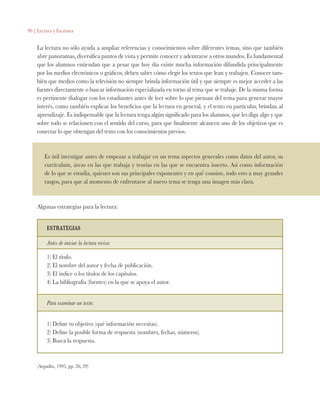 90 | Lectura y Escritura
La lectura no sólo ayuda a ampliar referencias y conocimientos sobre diferentes temas, sino que también
abre panoramas, diversifica puntos de vista y permite conocer y adentrarse a otros mundos. Es fundamental
que los alumnos entiendan que a pesar que hoy día existe mucha información difundida principalmente
por los medios electrónicos o gráficos, deben saber cómo elegir los textos que lean y trabajen. Conocer tam-
bién que medios como la televisión no siempre brinda información útil y que siempre es mejor acceder a las
fuentes directamente o buscar información especializada en torno al tema que se trabaje. De la misma forma
es pertinente dialogar con los estudiantes antes de leer sobre lo que piensan del tema para generar mayor
interés, como también explicar los beneficios que la lectura en general, y el texto en particular, brindan al
aprendizaje. Es indispensable que la lectura tenga algún significado para los alumnos, que les diga algo y que
sobre todo se relacionen con el sentido del curso, para que finalmente alcancen uno de los objetivos que es
conectar lo que obtengan del texto con los conocimientos previos.
Es útil investigar antes de empezar a trabajar en un tema aspectos generales como datos del autor, su
currículum, áreas en las que trabaja y teorías en las que se encuentra inserto. Así como información
de lo que se estudia, quienes son sus principales exponentes y en qué consiste, todo esto a muy grandes
rasgos, para que al momento de enfrentarse al nuevo tema se tenga una imagen más clara.
Algunas estrategias para la lectura:
ESTRATEGIAS
Antes de iniciar la lectura revisa:
1) El título.
2) El nombre del autor y fecha de publicación.
3) El índice o los títulos de los capítulos.
4) La bibliografía (fuentes) en la que se apoya el autor.
Para examinar un texto:
1) Define tu objetivo (qué información necesitas).
2) Define la posible forma de respuesta (nombres, fechas, números).
3) Busca la respuesta.
(Argudín, 1995, pp. 26, 29)
 