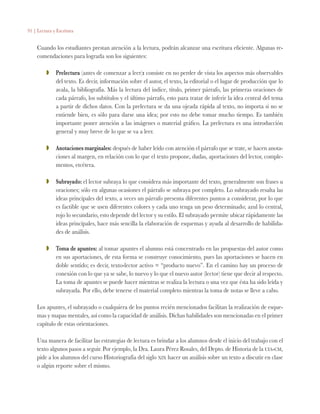 91 | Lectura y Escritura
Cuando los estudiantes prestan atención a la lectura, podrán alcanzar una escritura eficiente. Algunas re-
comendaciones para lograrla son los siguientes:
ZZ 	 Prelectura (antes de comenzar a leer): consiste en no perder de vista los aspectos más observables
del texto. Es decir, información sobre el autor, el texto, la editorial o el lugar de producción que lo
avala, la bibliografía. Más la lectura del índice, título, primer párrafo, las primeras oraciones de
cada párrafo, los subtítulos y el último párrafo, esto para tratar de inferir la idea central del tema
a partir de dichos datos. Con la prelectura se da una ojeada rápida al texto, no importa si no se
entiende bien, es sólo para darse una idea; por esto no debe tomar mucho tiempo. Es también
importante poner atención a las imágenes o material gráfico. La prelectura es una introducción
general y muy breve de lo que se va a leer.
ZZ 	 Anotaciones marginales: después de haber leído con atención el párrafo que se trate, se hacen anota-
ciones al margen, en relación con lo que el texto propone, dudas, aportaciones del lector, comple-
mentos, etcétera.
ZZ 	 Subrayado: el lector subraya lo que considera más importante del texto, generalmente son frases u
oraciones; sólo en algunas ocasiones el párrafo se subraya por completo. Lo subrayado resalta las
ideas principales del texto, a veces un párrafo presenta diferentes puntos a considerar, por lo que
es factible que se usen diferentes colores y cada uno tenga un peso determinado; azul lo central,
rojo lo secundario, esto depende del lector y su estilo. El subrayado permite ubicar rápidamente las
ideas principales, hace más sencilla la elaboración de esquemas y ayuda al desarrollo de habilida-
des de análisis.
ZZ 	 Toma de apuntes: al tomar apuntes el alumno está concentrado en las propuestas del autor como
en sus aportaciones, de esta forma se construye conocimiento, pues las aportaciones se hacen en
doble sentido; es decir, texto-lector activo = “producto nuevo”. En el camino hay un proceso de
conexión con lo que ya se sabe, lo nuevo y lo que el nuevo autor (lector) tiene que decir al respecto.
La toma de apuntes se puede hacer mientras se realiza la lectura o una vez que ésta ha sido leída y
subrayada. Por ello, debe tenerse el material completo mientras la toma de notas se lleve a cabo.
Los apuntes, el subrayado o cualquiera de los puntos recién mencionados facilitan la realización de esque-
mas y mapas mentales, así como la capacidad de análisis. Dichas habilidades son mencionadas en el primer
capítulo de estas orientaciones.
Una manera de facilitar las estrategias de lectura es brindar a los alumnos desde el inicio del trabajo con el
texto algunos pasos a seguir. Por ejemplo, la Dra. Laura Pérez Rosales, del Depto. de Historia de la uia-cm,
pide a los alumnos del curso Historiografía del siglo xix hacer un análisis sobre un texto a discutir en clase
o algún reporte sobre el mismo.
 
