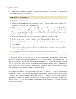 92 | Lectura y Escritura
La reflexión historiográfica debe tener en cuenta los siguientes pasos para obtener un mejor conocimiento
y comprensión de una obra o texto histórico:
Reflexión historiográfica
1.	 Biografía y contexto del autor
2.	 El juicio de la crítica. En este aspecto se deben reconocer y manejar aquellos autores que han revi-
sado o han reflexionado sobre el texto analizado.
3.	 Organización: conviene tener una idea clara de la organización de la obra o texto estudiado. Desde
el punto de vista estructural, debemos hacer explícita la forma en que está organizada la obra. Con
base en esta organización ¿cuál es el propósito medular del autor?, ¿enseñar?, ¿juzgar?, ¿reprender?,
¿justificar?, ¿parodiar?, ¿denunciar?
4.	 Contenido: ¿en torno a qué aspecto, acontecimiento o personaje se elabora la obra?
5.	 Estilo: ¿de qué género o forma de expresión se sirve el autor para desarrollar su texto?
6.	 Personajes: el estudio de los personajes del texto ha de centrarse en el análisis de sus protagonistas.
7.	 Temas e ideas.
8.	 Criterios de verosimilitud: ¿cuál es el o los criterios utilizados por el autor para otorgar verosimilitud
a la narración del pasado?
9.	 ¿Existen procedimientos de los cuales se vale el autor para distanciarse de su obra?
En este caso, se propone que se sepa el contexto del autor, pues toda obra responde a una situación deter-
minada y al conocerla es más sencillo entender por qué un autor se expresa de determinada manera y no
de otra. Aunque no es determinante, el lugar social es importante para explicar lo propuesto. No escribe
igual un autor japonés que un cubano, no sólo por las diferencias culturales, sino también por el contexto
físico del lugar en el que se encuentran; de ésta manera entendemos que lo cultural-contextual también
tiene mucho que ver con la manera de escribir de cada persona.
Lo que se espera es procesar la información para convertirla en aprendizaje. Por ello es necesario ser analí-
tico y a la vez sintético. Para analizar se descompone el texto en partes, se buscan las funciones, estructuras
y la manera como cada una de éstas da sentido a lo que se lee. La prelectura sería un análisis muy básico,
posteriormente se debe dar paso a un estudio profundo y consciente, donde se verá qué es lo que verdade-
ramente importa. Una manera de saber si el análisis se ha hecho correctamente es realizando un resumen
con tus propias palabras.
 