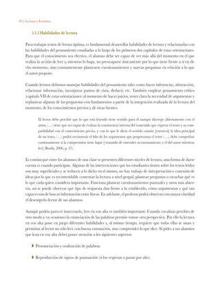 93 | Lectura y Escritura
5.1.5 Habilidades de lectura
Para trabajar textos de forma óptima, es fundamental desarrollar habilidades de lectura y relacionarlas con
las habilidades del pensamiento estudiadas a lo largo de los primeros dos capítulos de estas orientaciones.
Para que el conocimiento sea efectivo, el alumno debe ser capaz de ver más allá del momento en el que
realiza la acción de leer y, mientras lo haga, no preocuparse únicamente por lo que tiene frente a sí en di-
cho momento, sino constantemente plantearse cuestionamientos y nuevas preguntas en relación a lo que
el autor propone.
Cuando leemos debemos manejar habilidades del pensamiento tales como hacer inferencias, abstracción,
relacionar información, incorporar puntos de vista, deducir, etc. También emplear pensamiento crítico
(capítulo VII de estas orientaciones) al momento de hacer juicios, tener clara la necesidad de argumentar y
replantear algunas de las propuestas con fundamentos a partir de la integración realizada de la lectura del
momento, de los conocimientos previos y de otras fuentes.
El lector debe percibir que lo que está leyendo tiene sentido para él aunque discrepe abiertamente con el
autor, (…) tiene que ser capaz de evaluar la consistencia interna del contenido que expresa el texto y su com-
patibilidad con el conocimiento previo, y con lo que le dicta el sentido común [extraerá] la idea principal
de un texto, (…) podrá reconstruir el hilo de los argumentos que proporciona el texto (…), debe comprobar
continuamente si la comprensión tiene lugar [ tratando de entender su razonamiento y el del autor mientras
lee] (Borda, 2006, p. 27).
Es común que entre los alumnos de una clase se presenten diferentes niveles de lectura, una forma de darse
cuenta es cuando participan. Algunas de las intervenciones que los estudiantes tienen sobre los textos leídos
son muy superficiales y se reducen a lo dicho en el mismo, no hay trabajo de interpretación o conexión de
ideas por lo que es recomendable comentar la lectura a nivel grupal, plantear preguntas o escuchar qué es
lo que cada quien considera importante. Funciona plantear cuestionamientos puntuales y otros más abier-
tos, así se puede observar qué tipo de respuesta dan frente a lo establecido, cómo argumentan y qué tan
capaces son de buscar información entre líneas. En adelante, el profesor podrá observar con mayor claridad
el desempeño lector de sus alumnos.
Aunque podría parecer innecesario, leer en voz alta es también importante. Cuando vocalizas percibes de
otro modo y en ocasiones la enunciación de las palabras permite tomar otra perspectiva. Por ello la lectura
en voz alta pone en juego diferentes habilidades y, al mismo tiempo, requiere que todas ellas se unan y
permitan al lector no sólo leer con buena entonación, sino comprender lo que dice. Si pides a tus alumnos
que lean en voz alta debes poner atención a los siguientes aspectos:
ZZ Pronunciación y oralización de palabras.
ZZ Reproducción de signos de puntuación (si los respetan o pasan por alto).
 