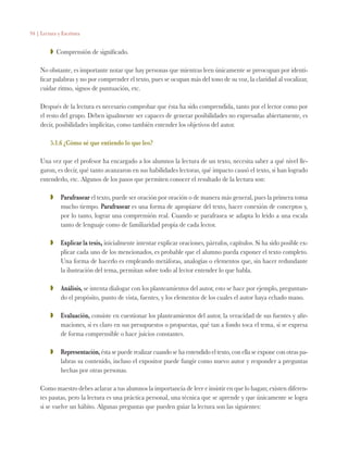 94 | Lectura y Escritura
ZZ Comprensión de significado.
No obstante, es importante notar que hay personas que mientras leen únicamente se preocupan por identi-
ficar palabras y no por comprender el texto, pues se ocupan más del tono de su voz, la claridad al vocalizar,
cuidar ritmo, signos de puntuación, etc.
Después de la lectura es necesario comprobar que ésta ha sido comprendida, tanto por el lector como por
el resto del grupo. Deben igualmente ser capaces de generar posibilidades no expresadas abiertamente, es
decir, posibilidades implícitas, como también entender los objetivos del autor.
5.1.6 ¿Cómo sé que entiendo lo que leo?
Una vez que el profesor ha encargado a los alumnos la lectura de un texto, necesita saber a qué nivel lle-
garon, es decir, qué tanto avanzaron en sus habilidades lectoras, qué impacto causó el texto, si han logrado
entenderlo, etc. Algunos de los pasos que permiten conocer el resultado de la lectura son:
ZZ 	 Parafrasear el texto, puede ser oración por oración o de manera más general, pues la primera toma
mucho tiempo. Parafrasear es una forma de apropiarse del texto, hacer conexión de conceptos y,
por lo tanto, lograr una comprensión real. Cuando se parafrasea se adapta lo leído a una escala
tanto de lenguaje como de familiaridad propia de cada lector.
ZZ 	 Explicar la tesis, inicialmente intentar explicar oraciones, párrafos, capítulos. Si ha sido posible ex-
plicar cada uno de los mencionados, es probable que el alumno pueda exponer el texto completo.
Una forma de hacerlo es empleando metáforas, analogías o elementos que, sin hacer redundante
la ilustración del tema, permitan sobre todo al lector entender lo que habla.
ZZ 	 Análisis, se intenta dialogar con los planteamientos del autor, esto se hace por ejemplo, preguntan-
do el propósito, punto de vista, fuentes, y los elementos de los cuales el autor haya echado mano.
ZZ 	 Evaluación, consiste en cuestionar los planteamientos del autor, la veracidad de sus fuentes y afir-
maciones, si es claro en sus presupuestos o propuestas, qué tan a fondo toca el tema, si se expresa
de forma comprensible o hace juicios constantes.
ZZ 	 Representación, ésta se puede realizar cuando se ha entendido el texto, con ella se expone con otras pa-
labras su contenido, incluso el expositor puede fungir como nuevo autor y responder a preguntas
hechas por otras personas.
Como maestro debes aclarar a tus alumnos la importancia de leer e insistir en que lo hagan; existen diferen-
tes pautas, pero la lectura es una práctica personal, una técnica que se aprende y que únicamente se logra
si se vuelve un hábito. Algunas preguntas que pueden guiar la lectura son las siguientes:
 