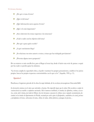 95 | Lectura y Escritura
ZZ 	 ¿De qué se trata el texto?
ZZ 	 ¿Qué sé del tema?
ZZ 	 ¿Qué información nueva aporta el texto?
ZZ 	 ¿Qué es lo más importante?
ZZ 	 ¿Son coherentes los temas expuestos o la estructura?
ZZ 	 ¿Cuál o cuáles son los objetivos del tema?
ZZ 	 ¿Por qué o para quién escribe?
ZZ 	 ¿A qué conclusiones llega?
ZZ 	 ¿Se relaciona con otros autores o textos y temas que has trabajado previamente?
ZZ 	 ¿Presenta alguna nueva propuesta?
De esa manera es más sencillo leer, pues al llegar al texto hay desde el inicio una serie de pautas a seguir
por las cuales se pueden guiar los alumnos.
“La lectura amplia la capacidad crítica, al poder examinar los propios pensamientos, establecer los juicios
propios, buscar las propias respuestas contrastándolas con lo que se lee” (Argudín, 1995, p. 15).
Ejercicio 2
Parafrasea el siguiente párrafo de la obra La mujer habitada, de la escritora nicaragüense Gioconda Belli.
La decoración ostentosa era lo único que molestaba a Lavinia. Fue imposible lograr que la señora Vela accediera a confiar la
construcción de sus muebles a carpinteros nacionales. Sólo el numeroso mobiliario, el comedor, las alfombras, cortinas y acceso-
rios, en fin, todo lo demás, fue traído de Miami. Las dos hermanas se pasaron los últimos meses viajando constantemente, fas-
cinadas en las tiendas de departamentos de Florida, enviando por avión cojines de floripondios, candelabros de cristal, jarrones
y portaplantas de bronce, cubrecamas de motas, sillones de ratán, silletas plásticas y paraguas de piscina…
 