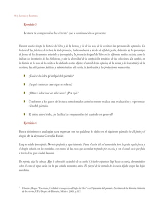 96 | Lectura y Escritura
Ejercicio 3
Lectura de comprensión: lee el texto1
que a continuación se presenta:
Durante mucho tiempo la historia del libro y de la lectura, y la de los usos de la escritura han permanecido separadas. La
historia de las prácticas de lectura ha dado primacía, tradicionalmente a niveles de alfabetización, deducidos de los porcentajes
de firmas de los documentos notariales y parroquiales, la presencia desigual del libro en los diferentes medios sociales, como lo
indican los inventarios de las bibliotecas, y aún la diversidad de la composición temáticas de las colecciones. En cambio, en
la historia de los usos de lo escrito se ha dedicado a otros objetos: el control de los espacios, de la norma y de la enseñanza de la
escritura, las utilizaciones políticas y administrativas del escrito, la publicación y las producciones manuscritas.
ZZ 	 ¿Cuál es la idea principal del párrafo?
ZZ 	 ¿A qué contexto crees que se refiere?
ZZ 	 ¿Ofrece información relevante? ¿Por qué?
ZZ 	 Conforme a los pasos de lectura mencionados anteriormente realiza una evaluación y representa-
ción del párrafo.
ZZ 	 El texto antes leído, ¿te facilita la comprensión del capítulo en general?
Ejercicio 4
Busca sinónimos o analogías para expresar con tus palabras lo dicho en el siguiente párrafo de El jinete y el
dragón, de la alemana Cornelia Funke.
Lung no estaba preocupado. Dormía profunda y apaciblemente. Fuera el calor del sol aumentaba pero la gruta seguía fresca y
el dragón soñaba con las montañas, con enanos de las rocas que ascendían trepando por su cola, y con el canal sucio que fluía
a través de la gran ciudad humana.
De repente, alzó la cabeza. Algo le sobresaltó sacándolo de su sueño. Un hedor espantoso llegó hasta su nariz, derramándose
sobre él como el agua sucia con la que soñaba momentos antes. El zarzal de la entrada de la cueva dejaba colgar las hojas
marchitas.
1
	 Chartier, Roger. “Escritura, Oralidad e imagen en el Siglo de Oro” en El presente del pasado. Escritura de la historia, historia
de lo escrito, UIA/Depto. de Historia, México, 2005, p.117.
 