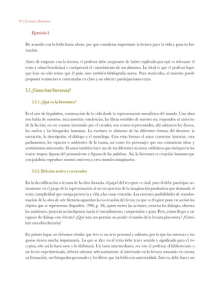 97 | Lectura y Escritura
Ejercicio 5
De acuerdo con lo leído hasta ahora, por qué consideras importante la lectura para la vida y para tu for-
mación.
Antes de empezar con la lectura, el profesor debe asegurarse de haber explicado por qué es relevante el
texto y cómo beneficiará y enriquecerá el conocimiento de sus alumnos. Lo ideal es que el profesor logre
que lean no sólo textos que él pide, sino también bibliografía anexa. Para motivarlos, el maestro puede
proponer resúmenes o comentarlas en clase y así obtener participaciones extra.
5.2 ¿Cómo leer literatura?
5.2.1. ¿Qué es la literatura?
Es el arte de la palabra, construcción de la vida desde la representación metafórica del mundo. Una obra
nos habla de nosotros, toca nuestras conciencias, las fibras sensibles de nuestro ser, responden al universo
de la ficción; en ese cosmos inventado por el creador, nos vemos representados, ahí subyacen los deseos,
los sueños y las búsquedas humanas. La escritura se alimenta de las diferentes formas del discurso: la
narración, la descripción, el diálogo y el monólogo. Con estas formas el autor construye historias, crea
parlamentos, los espacios o ambientes de la trama, así como los personajes que nos comunican ideas y
sentimientos universales. El autor también hace uso de los diferentes recursos estilísticos que enriquecen los
textos: tropos, figuras del pensamiento y figuras de las palabras. Así, la literatura es creación humana que
con palabras reproduce nuestro universo y crea mundos imaginarios.
5.2.2. El lector activo y co-creador
En la decodificación o lectura de la obra literaria, el papel del receptor es vital, pues él debe participar ac-
tivamente en el juego de la representación al ser un ejercicio de la imaginación productiva que demanda el
texto, complicidad que otorga presencia y vida a las cosas evocadas. Las enormes posibilidades de transfor-
mación de la obra de arte literaria aguardan la co-creación del lector, ya que es él quien pone en acción los
objetos que se representan (Ingarden, 1998, p. 39), quien recrea las acciones, escucha los diálogos, observa
los ambientes, proyecta su inteligencia hacia el entendimiento, comprensión y gozo. Pero ¿cómo llegar a ese
espacio de diálogo con el texto? ¿Qué ruta nos permite no perder el rumbo de la lectura placentera? ¿Cómo
leer una obra literaria?
En primer lugar, no debemos olvidar que leer es un acto personal y solitario, por lo que los intereses y los
gustos tienen mucha importancia. Lo que se dice en el texto debe tener sentido y significado para el re-
ceptor, sólo así lo hará suyo y lo disfrutará. Un buen intermediario, sea éste el profesor, el bibliotecario o
un lector experimentado, deberá orientar adecuadamente al interesado en la lectura tomando en cuenta
su formación, sus búsquedas personales y los libros que ha leído con anterioridad. Esto es, debe hacer un
 
