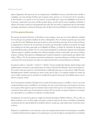 98 | Lectura y Escritura
primer diagnóstico del repertorio, de sus competencias o habilidades lectoras (si ha leído obras sencillas o
complejas), así como del tipo de libros que le gustan: temas, géneros, etc. Se trata de ir de lo conocido a
lo desconocido o, si se quiere ver de otra manera, de desarrollar poco a poco las habilidades de lectura de
la persona, empezando con textos sencillos; porque llega a suceder que los textos complejos confunden o
aburren al receptor cuando no está preparado para ellos. Por esta razón, es importante que los intermedia-
rios hagan una primera evaluación del grupo antes de fijar las lecturas definitivas y los métodos de trabajo.
5.2.3 Los géneros literarios
El concepto de géneros literarios en Occidente es muy antiguo y tiene que ver con los diferentes modelos
de creación que nos permiten clasificar las obras y distinguirlas. No es lo mismo un poema que una novela
o una obra de teatro. Podríamos decir que los géneros marcan las líneas generales de la creación: la forma,
la organización o estructura de sus elementos, la temática que desarrolla y también su recepción. Su origen
está señalado por las ideas aparecidas en La República de Platón y la Poética de Aristóteles de donde pasan
al periodo Renacentista. Desde el S. xvi se ha institucionalizado la clasificación tripartita de los llamados
“géneros mayores”, también conocidos como “géneros naturales, teóricos o universales” que son tres: la lírica,
la épica y el drama. Estos géneros se distinguen por el modo de imitación o representación que utilizan (Aris-
tóteles, 1996, p. 132), de esta manera tenemos los sentimientos y emociones del poeta en la lírica, las acciones
o aventuras de terceras personas en la épica y la representación de las acciones humanas en el drama.
Los géneros clásicos, “naturales”, “teóricos” e “ideales”, fueron considerados durante mucho tiempo como
reglamentarios, normativos o preceptivos para el escritor, en función de la llamada “pureza de los géneros”.
Un escritor tenía que someterse a los lineamientos establecidos para que su texto tuviera validez literaria.
Ideológicamente también marcaban un marco social, pues la épica y la tragedia trataban de asuntos de
reyes y nobles, mientras que la comedia era considerada un género menor que desarrollaba tramas concer-
nientes a la gente común.
Con el movimiento romántico del siglo xix la cuestión de los géneros puros se modifica y éstos se ven como
categorías históricas que se modifican con el tiempo y los usos, como la épica que cede su puesto a la narra-
tiva en prosa. Otros aspectos que los románticos hacen notar tienen que ver con el genio de los artistas y la
creación de obras únicas que revolucionan la escritura. De esta manera, los géneros dejan de ser normati-
vos o preceptivos y se considera su evolución o transformación.
Actualmente, la teoría de los géneros cumple una función descriptiva (Wellek y Warren, 1974, p. 282), no
limita el número a tres, no dicta reglas o preceptos, acepta la existencia de nuevas variedades y búsquedas,
cuestiona la idea de superioridad de los modelos clásicos y acepta que cada cultura tiene sus formas carac-
terísticas.
El género es considerado, en este momento, como una categoría instrumental convencional que se modifica
y transforma históricamente, ligada a la recepción pues es uno de los tópicos contemporáneos en el debate
 