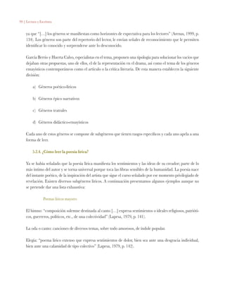 99 | Lectura y Escritura
ya que “[…] los géneros se manifiestan como horizontes de expectativa para los lectores” (Arenas, 1999, p.
134). Los géneros son parte del repertorio del lector, le envían señales de reconocimiento que le permiten
identificar lo conocido y sorprenderse ante lo desconocido.
García Berrio y Huerta Calvo, especialistas en el tema, proponen una tipología para solucionar los vacíos que
dejaban otras propuestas, uno de ellos, el de la representación en el drama, así como el tema de los géneros
ensayísticos contemporáneos como el artículo o la crítica literaria. De esta manera establecen la siguiente
división:
a)	 Géneros poético-líricos
b)	 Géneros épico narrativos
c)	 Géneros teatrales
d)	 Géneros didáctico-ensayísticos
Cada uno de estos géneros se compone de subgéneros que tienen rasgos específicos y cada uno apela a una
forma de leer.
5.2.4. ¿Cómo leer la poesía lírica?
Ya se había señalado que la poesía lírica manifiesta los sentimientos y las ideas de su creador; parte de lo
más íntimo del autor y se torna universal porque toca las fibras sensibles de la humanidad. La poesía nace
del instante poético, de la inspiración del artista que sigue el curso señalado por ese momento privilegiado de
revelación. Existen diversos subgéneros líricos. A continuación presentamos algunos ejemplos aunque no
se pretende dar una lista exhaustiva:
Poemas líricos mayores
El himno: “composición solemne destinada al canto […] expresa sentimientos o ideales religiosos, patrióti-
cos, guerreros, políticos, etc., de una colectividad” (Lapesa, 1979, p. 141).
La oda o canto: canciones de diversos temas, sobre todo amorosos, de índole popular.
Elegía: “poema lírico extenso que expresa sentimientos de dolor, bien sea ante una desgracia individual,
bien ante una calamidad de tipo colectivo” (Lapesa, 1979, p. 142).
 