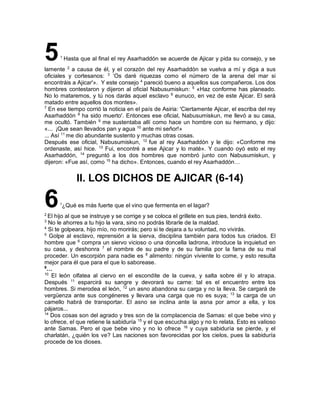 51
Hasta que al final el rey Asarhaddón se acuerde de Ajicar y pida su consejo, y se
lamente 2
a causa de él, y el corazón del rey Asarhaddón se vuelva a mí y diga a sus
oficiales y cortesanos: 3
‘Os daré riquezas como el número de la arena del mar si
encontráis a Ajicar'». Y este consejo 4
pareció bueno a aquellos sus compañeros. Los dos
hombres contestaron y dijeron al oficial Nabusumiskun: 5
«Haz conforme has planeado.
No lo mataremos, y tú nos darás aquel esclavo 6
eunuco, en vez de este Ajicar. El será
matado entre aquellos dos montes».
7
En ese tiempo corrió la noticia en el país de Asiria: 'Ciertamente Ajicar, el escriba del rey
Asarhaddón 8
ha sido muerto'. Entonces ese oficial, Nabusumiskun, me llevó a su casa,
me ocultó. También 9
me sustentaba allí como hace un hombre con su hermano, y dijo:
«... ¡Que sean llevados pan y agua 10
ante mi señor!»
... Así 11
me dio abundante sustento y muchas otras cosas.
Después ese oficial, Nabusumiskun, 12
fue al rey Asarhaddón y le dijo: «Conforme me
ordenaste, así hice. 13
Fui, encontré a ese Ajicar y lo maté». Y cuando oyó esto el rey
Asarhaddón, 14
preguntó a los dos hombres que nombró junto con Nabusumiskun, y
dijeron: «Fue así, como 15
ha dicho». Entonces, cuando el rey Asarhaddón…
II. LOS DICHOS DE AJICAR (6-14)
61
¿Qué es más fuerte que el vino que fermenta en el lagar?
2
El hijo al que se instruye y se corrige y se coloca el grillete en sus pies, tendrá éxito.
3
No le ahorres a tu hijo la vara, sino no podrás librarle de la maldad.
4
Si te golpeara, hijo mío, no morirás; pero si te dejara a tu voluntad, no vivirás.
5
Golpe al esclavo, reprensión a la sierva, disciplina también para todos tus criados. El
hombre que 6
compra un siervo vicioso o una doncella ladrona, introduce la inquietud en
su casa, y deshonra 7
el nombre de su padre y de su familia por la fama de su mal
proceder. Un escorpión para nadie es 8
alimento: ningún viviente lo come, y esto resulta
mejor para él que para el que lo saborease.
9
…
10
El león olfatea al ciervo en el escondite de la cueva, y salta sobre él y lo atrapa.
Después 11
esparcirá su sangre y devorará su carne: tal es el encuentro entre los
hombres. Si merodea el león, 12
un asno abandona su carga y no la lleva. Se cargará de
vergüenza ante sus congéneres y llevara una carga que no es suya; 13
la carga de un
camello habrá de transportar. El asno se inclina ante la asna por amor a ella, y los
pájaros...
14
Dos cosas son del agrado y tres son de la complacencia de Samas: el que bebe vino y
lo ofrece, el que retiene la sabiduría 15
y el que escucha algo y no lo relata. Esto es valioso
ante Samas. Pero el que bebe vino y no lo ofrece 16
y cuya sabiduría se pierde, y el
charlatán, ¿quién los ve? Las naciones son favorecidas por los cielos, pues la sabiduría
procede de los dioses.
 