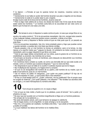 Y le dijeron: —«Tómate al que te quieras tomar de nosotros, nosotros somos tus
corderos».
12
Ciertamente no se halla en poder del hombre levantar sus pies o bajarlos sin los dioses.
13
Ciertamente no está en tu poder alzar tu pie o bajarlo.
Si algo bueno sale de la boca de los hombres, ¡buena cosa es!
14
Pero si algo malo saliere de su boca, los dioses les harán mal. Si los ojos de los dioses
están sobre los hombres 13
un hombre corta leña en la oscuridad sin ser visto como un
ladrón que irrumpe en una casa y es oído.
91
No tenses tu arco ni dispares tu saeta contra el justo, no sea que venga Dios en su
ayuda y la vuelva contra ti. 2
Si tú te encuentras necesitado, hijo mío, recoge toda cosecha
y haz cualquier trabajo, entonces podrás comer y saciarte, y darás a tus hijos.
3
Si tensas tu arco y disparas tu flecha contra el que es más justo que tú, un pecado es
ante Dios.
4
Si tú te encuentras necesitado, hijo mío, toma prestado grano y trigo que puedas comer
y quedar saciado, y puedas dar a tus hijos que tienes contigo.
5
Deuda pesada y de un mal hombre no tomes en préstamo; pero si la tomas, no des
reposo a tu espíritu hasta que 6
pagues la deuda. Un préstamo es dulce cuando se está
necesitado, pero su pago requiere lo que llena una casa.
7
Todo lo que oigas debes comprobarlo por tus oídos, pues la gracia de un hombre es su
credibilidad; su aversión, las mentiras de su boca.
8
Al principio se levanta un trono al mentiroso, pero después se descubrirán sus mentiras
y le escupirán a la cara.
9
Un mentiroso tiene cortado su cuello; es como una doncella del sur que está oculta a la
mirada, como un hombre que ocasiona desgracia 10
que no viene de Dios.
11
No desprecies lo que se halla en tu suerte ni codicies riqueza que se te niegue.
12
No multipliques las riquezas y no hagas errar tu corazón.
13
El que no se enorgullece del nombre de su padre y del nombre de su madre, que no
brille el sol sobre él, pues es un mal hombre.
14
De mí mismo ha salido mi desgracia, ¿con quién me podré justificar? El hijo de mi
vientre ha espiado mi casa, ¿y qué puedo decir a los extraños?
15
Él fue un cruel testigo para mí, ¿quién, entonces, me ha justificado? De mi propia casa
ha surgido la violencia, ¿con quién pelearé y me afanaré? 16
No reveles tus secretos ante
tus amigos, y no será menosprecio tu nombre ante ellos.
101
Con el que es superior a ti, no vayas a litigar.
2
Con el que es más noble y fuerte que tú no pleitees, pues él tomará 3
de tu parte y lo
añadirá a lo suyo.
4
He aquí que así sucede con un hombre insignificante si litiga con un hombre poderoso.
5
No arrojes de ti a la sabiduría, y...
6
No seas demasiado astuto, pero que tampoco se apague tu sabiduría.
7
No te hagas dulce y no te engullirán; no seas amargo y no te escupirán.
8
Hijo mío, si tú quieres ser exaltado, humíllate ante Dios, 9
que abate al hombre soberbio
y exalta al humilde.
10
Lo que maldicen los labios del hombre no lo maldice Dios.
11-14
…
 