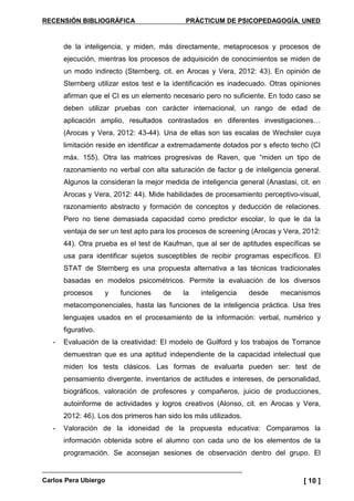 RECENSIÓN BIBLIOGRÁFICA PRÁCTICUM DE PSICOPEDAGOGÍA. UNED
Carlos Pera Ubiergo [ 10 ]
de la inteligencia, y miden, más directamente, metaprocesos y procesos de
ejecución, mientras los procesos de adquisición de conocimientos se miden de
un modo indirecto (Sternberg, cit. en Arocas y Vera, 2012: 43). En opinión de
Sternberg utilizar estos test e la identificación es inadecuado. Otras opiniones
afirman que el CI es un elemento necesario pero no suficiente. En todo caso se
deben utilizar pruebas con carácter internacional, un rango de edad de
aplicación amplio, resultados contrastados en diferentes investigaciones…
(Arocas y Vera, 2012: 43-44). Una de ellas son las escalas de Wechsler cuya
limitación reside en identificar a extremadamente dotados por s efecto techo (CI
máx. 155). Otra las matrices progresivas de Raven, que “miden un tipo de
razonamiento no verbal con alta saturación de factor g de inteligencia general.
Algunos la consideran la mejor medida de inteligencia general (Anastasi, cit. en
Arocas y Vera, 2012: 44). Mide habilidades de procesamiento perceptivo-visual,
razonamiento abstracto y formación de conceptos y deducción de relaciones.
Pero no tiene demasiada capacidad como predictor escolar, lo que le da la
ventaja de ser un test apto para los procesos de screening (Arocas y Vera, 2012:
44). Otra prueba es el test de Kaufman, que al ser de aptitudes específicas se
usa para identificar sujetos susceptibles de recibir programas específicos. El
STAT de Sternberg es una propuesta alternativa a las técnicas tradicionales
basadas en modelos psicométricos. Permite la evaluación de los diversos
procesos y funciones de la inteligencia desde mecanismos
metacomponenciales, hasta las funciones de la inteligencia práctica. Usa tres
lenguajes usados en el procesamiento de la información: verbal, numérico y
figurativo.
- Evaluación de la creatividad: El modelo de Guilford y los trabajos de Torrance
demuestran que es una aptitud independiente de la capacidad intelectual que
miden los tests clásicos. Las formas de evaluarla pueden ser: test de
pensamiento divergente, inventarios de actitudes e intereses, de personalidad,
biográficos, valoración de profesores y compañeros, juicio de producciones,
autoinforme de actividades y logros creativos (Alonso, cit. en Arocas y Vera,
2012: 46). Los dos primeros han sido los más utilizados.
- Valoración de la idoneidad de la propuesta educativa: Comparamos la
información obtenida sobre el alumno con cada uno de los elementos de la
programación. Se aconsejan sesiones de observación dentro del grupo. El
 