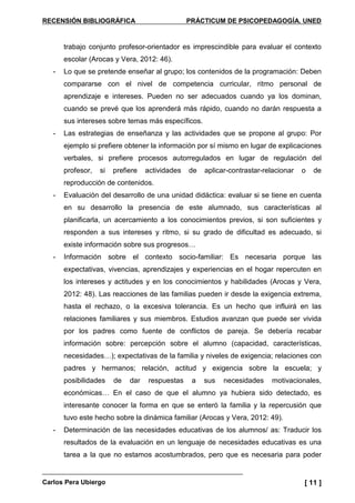 RECENSIÓN BIBLIOGRÁFICA PRÁCTICUM DE PSICOPEDAGOGÍA. UNED
Carlos Pera Ubiergo [ 11 ]
trabajo conjunto profesor-orientador es imprescindible para evaluar el contexto
escolar (Arocas y Vera, 2012: 46).
- Lo que se pretende enseñar al grupo; los contenidos de la programación: Deben
compararse con el nivel de competencia curricular, ritmo personal de
aprendizaje e intereses. Pueden no ser adecuados cuando ya los dominan,
cuando se prevé que los aprenderá más rápido, cuando no darán respuesta a
sus intereses sobre temas más específicos.
- Las estrategias de enseñanza y las actividades que se propone al grupo: Por
ejemplo si prefiere obtener la información por sí mismo en lugar de explicaciones
verbales, si prefiere procesos autorregulados en lugar de regulación del
profesor, si prefiere actividades de aplicar-contrastar-relacionar o de
reproducción de contenidos.
- Evaluación del desarrollo de una unidad didáctica: evaluar si se tiene en cuenta
en su desarrollo la presencia de este alumnado, sus características al
planificarla, un acercamiento a los conocimientos previos, si son suficientes y
responden a sus intereses y ritmo, si su grado de dificultad es adecuado, si
existe información sobre sus progresos…
- Información sobre el contexto socio-familiar: Es necesaria porque las
expectativas, vivencias, aprendizajes y experiencias en el hogar repercuten en
los intereses y actitudes y en los conocimientos y habilidades (Arocas y Vera,
2012: 48). Las reacciones de las familias pueden ir desde la exigencia extrema,
hasta el rechazo, o la excesiva tolerancia. Es un hecho que influirá en las
relaciones familiares y sus miembros. Estudios avanzan que puede ser vivida
por los padres como fuente de conflictos de pareja. Se debería recabar
información sobre: percepción sobre el alumno (capacidad, características,
necesidades…); expectativas de la familia y niveles de exigencia; relaciones con
padres y hermanos; relación, actitud y exigencia sobre la escuela; y
posibilidades de dar respuestas a sus necesidades motivacionales,
económicas… En el caso de que el alumno ya hubiera sido detectado, es
interesante conocer la forma en que se enteró la familia y la repercusión que
tuvo este hecho sobre la dinámica familiar (Arocas y Vera, 2012: 49).
- Determinación de las necesidades educativas de los alumnos/ as: Traducir los
resultados de la evaluación en un lenguaje de necesidades educativas es una
tarea a la que no estamos acostumbrados, pero que es necesaria para poder
 