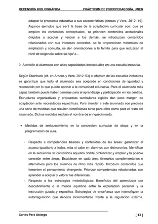 RECENSIÓN BIBLIOGRÁFICA PRÁCTICUM DE PSICOPEDAGOGÍA. UNED
Carlos Pera Ubiergo [ 12 ]
adaptar la propuesta educativa a sus características (Arocas y Vera, 2012: 49).
Algunos ejemplos que será la base de la adaptación curricular son: que se
amplíen los contenidos conceptuales, se prioricen contenidos actitudinales
dirigidos a aceptar y valorar a los demás, se introduzcan contenidos
relacionados con sus intereses concretos, se le proporcionen materiales de
ampliación y consulta, se den orientaciones a la familia para que reduzcan el
nivel de exigencia sobre su hijo/ a…
Atención al alumnado con altas capacidades intelectuales en una escuela inclusiva.
Según Stainback (cit. en Arocas y Vera, 2012: 53) el objetivo de las escuelas inclusivas
es garantizar que todo el alumnado sea aceptado en condiciones de igualdad y
reconocido por lo que puede aportar a la comunidad educativa. Para el alumnado más
capaz también puede haber barreras para el aprendizaje y participación en los centros.
Estructuras organizativas y propuestas curriculares rígidas dan poco margen de
adaptación ante necesidades específicas. Para atender a este alumnado son precisas
una serie de medidas que resulten beneficiosas tanto para ellos como para el resto del
alumnado. Dichas medidas reciben el nombre de enriquecimiento.
• Medidas de enriquecimiento en la concreción curricular de etapa y en la
programación de aula.
- Respecto a competencias básicas y contenidos de las áreas: garantizar el
acceso igualitario a todas, más si cabe en alumnos con disincronías. Identificar
en la secuencia de contenidos aquellos donde profundizar y ampliar y la posible
conexión entre áreas. Establecer en cada área itinerarios complementarios o
alternativos para los alumnos de ritmo más rápido. Introducir contenidos que
fomenten el pensamiento divergente. Priorizar competencias relacionadas con
aprender a aceptar y valorar las diferencias.
- Respecto a las estrategias metodológicas: Beneficios del aprendizaje por
descubrimiento o al menos equilibrio entre la exploración personal y la
instrucción guiada y expositiva. Estrategias de enseñanza que intensifiquen la
autorregulación que debería incrementarse frente a la regulación externa.
 