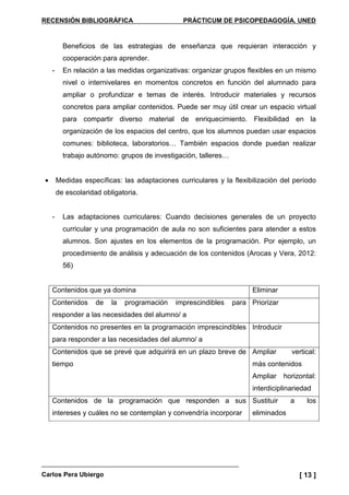 RECENSIÓN BIBLIOGRÁFICA PRÁCTICUM DE PSICOPEDAGOGÍA. UNED
Carlos Pera Ubiergo [ 13 ]
Beneficios de las estrategias de enseñanza que requieran interacción y
cooperación para aprender.
- En relación a las medidas organizativas: organizar grupos flexibles en un mismo
nivel o internivelares en momentos concretos en función del alumnado para
ampliar o profundizar e temas de interés. Introducir materiales y recursos
concretos para ampliar contenidos. Puede ser muy útil crear un espacio virtual
para compartir diverso material de enriquecimiento. Flexibilidad en la
organización de los espacios del centro, que los alumnos puedan usar espacios
comunes: biblioteca, laboratorios… También espacios donde puedan realizar
trabajo autónomo: grupos de investigación, talleres…
• Medidas específicas: las adaptaciones curriculares y la flexibilización del período
de escolaridad obligatoria.
- Las adaptaciones curriculares: Cuando decisiones generales de un proyecto
curricular y una programación de aula no son suficientes para atender a estos
alumnos. Son ajustes en los elementos de la programación. Por ejemplo, un
procedimiento de análisis y adecuación de los contenidos (Arocas y Vera, 2012:
56)
Contenidos que ya domina Eliminar
Contenidos de la programación imprescindibles para
responder a las necesidades del alumno/ a
Priorizar
Contenidos no presentes en la programación imprescindibles
para responder a las necesidades del alumno/ a
Introducir
Contenidos que se prevé que adquirirá en un plazo breve de
tiempo
Ampliar vertical:
más contenidos
Ampliar horizontal:
interdiciplinariedad
Contenidos de la programación que responden a sus
intereses y cuáles no se contemplan y convendría incorporar
Sustituir a los
eliminados
 
